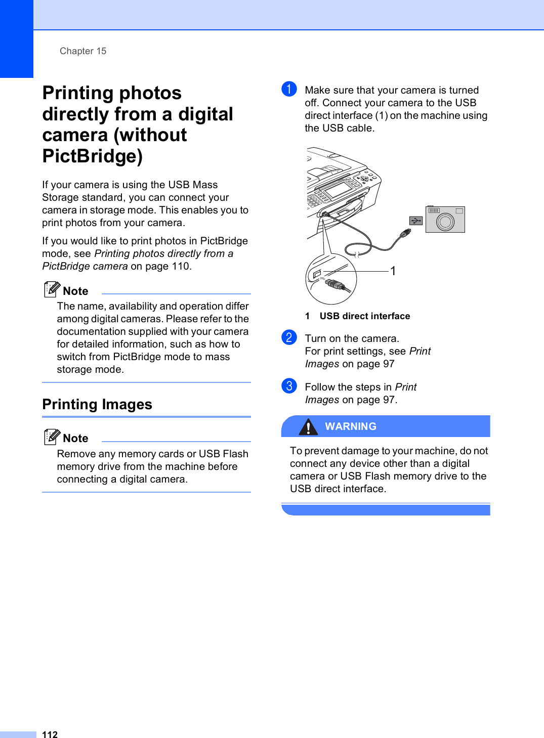 Chapter 15112Printing photos directly from a digital camera (without PictBridge) 15If your camera is using the USB Mass Storage standard, you can connect your camera in storage mode. This enables you to print photos from your camera.If you would like to print photos in PictBridge mode, see Printing photos directly from a PictBridge camera on page 110. NoteThe name, availability and operation differ among digital cameras. Please refer to the documentation supplied with your camera for detailed information, such as how to switch from PictBridge mode to mass storage mode.  Printing Images 15NoteRemove any memory cards or USB Flash memory drive from the machine before connecting a digital camera. aMake sure that your camera is turned off. Connect your camera to the USB direct interface (1) on the machine using the USB cable. 1 USB direct interfacebTurn on the camera.For print settings, see Print Images on page 97cFollow the steps in Print Images on page 97.WARNING To prevent damage to your machine, do not connect any device other than a digital camera or USB Flash memory drive to the USB direct interface. 1