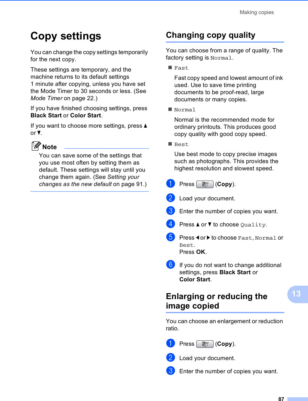 Making copies8713Copy settings 13You can change the copy settings temporarily for the next copy. These settings are temporary, and the machine returns to its default settings 1 minute after copying, unless you have set the Mode Timer to 30 seconds or less. (See Mode Timer on page 22.)If you have finished choosing settings, press Black Start or Color Start.If you want to choose more settings, press a or b.NoteYou can save some of the settings that you use most often by setting them as default. These settings will stay until you change them again. (See Setting your changes as the new default on page 91.) Changing copy quality 13You can choose from a range of quality. The factory setting is Normal.FastFast copy speed and lowest amount of ink used. Use to save time printing documents to be proof-read, large documents or many copies.NormalNormal is the recommended mode for ordinary printouts. This produces good copy quality with good copy speed.BestUse best mode to copy precise images such as photographs. This provides the highest resolution and slowest speed.aPress (Copy).bLoad your document.cEnter the number of copies you want.dPress a or b to choose Quality.ePress d or c to choose Fast, Normal or Best.Press OK.fIf you do not want to change additional settings, press Black Start or Color Start.Enlarging or reducing the image copied 13You can choose an enlargement or reduction ratio.aPress (Copy).bLoad your document.cEnter the number of copies you want.