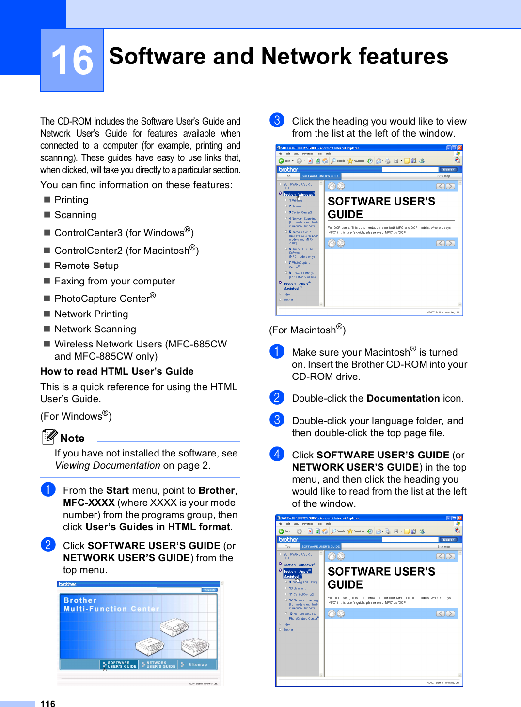 11616The CD-ROM includes the Software User’s Guide andNetwork User’s Guide for features available whenconnected to a computer (for example, printing andscanning). These guides have easy to use links that,when clicked, will take you directly to a particular section.You can find information on these features:PrintingScanningControlCenter3 (for Windows®)ControlCenter2 (for Macintosh®)Remote SetupFaxing from your computerPhotoCapture Center® Network PrintingNetwork ScanningWireless Network Users (MFC-685CW and MFC-885CW only)How to read HTML User’s GuideThis is a quick reference for using the HTML User’s Guide.(For Windows®)NoteIf you have not installed the software, see Viewing Documentation on page 2. aFrom the Start menu, point to Brother, MFC-XXXX (where XXXX is your model number) from the programs group, then click User’s Guides in HTML format.bClick SOFTWARE USER’S GUIDE (or NETWORK USER’S GUIDE) from the top menu. cClick the heading you would like to view from the list at the left of the window. (For Macintosh®)aMake sure your Macintosh® is turned on. Insert the Brother CD-ROM into your CD-ROM drive.bDouble-click the Documentation icon.cDouble-click your language folder, and then double-click the top page file. dClick SOFTWARE USER’S GUIDE (or NETWORK USER’S GUIDE) in the top menu, and then click the heading you would like to read from the list at the left of the window. Software and Network features 16