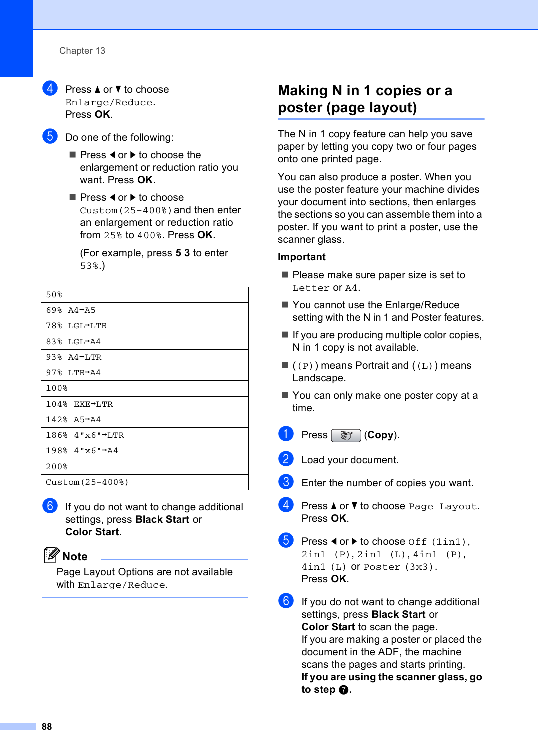 Chapter 1388dPress a or b to choose Enlarge/Reduce.Press OK.eDo one of the following:Press d or c to choose the enlargement or reduction ratio you want. Press OK.Press d or c to choose Custom(25-400%)and then enter an enlargement or reduction ratio from 25% to 400%. Press OK.(For example, press 53 to enter 53%.)fIf you do not want to change additional settings, press Black Start or Color Start.NotePage Layout Options are not available with Enlarge/Reduce. Making N in 1 copies or a poster (page layout)  13The N in 1 copy feature can help you save paper by letting you copy two or four pages onto one printed page.You can also produce a poster. When you use the poster feature your machine divides your document into sections, then enlarges the sections so you can assemble them into a poster. If you want to print a poster, use the scanner glass.ImportantPlease make sure paper size is set to Letter or A4.You cannot use the Enlarge/Reduce setting with the N in 1 and Poster features.If you are producing multiple color copies, N in 1 copy is not available.((P)) means Portrait and ((L)) means Landscape.You can only make one poster copy at a time.aPress (Copy).bLoad your document.cEnter the number of copies you want.dPress a or b to choose Page Layout.Press OK.ePress d or c to choose Off (1in1), 2in1 (P), 2in1 (L), 4in1 (P), 4in1 (L) or Poster (3x3).Press OK.fIf you do not want to change additional settings, press Black Start or Color Start to scan the page.If you are making a poster or placed the document in the ADF, the machine scans the pages and starts printing.If you are using the scanner glass, go to step g.50%69% A4iA578% LGLiLTR83% LGLiA493% A4iLTR97% LTRiA4100%104% EXEiLTR142% A5iA4186% 4&quot;x6&quot;iLTR198% 4&quot;x6&quot;iA4200%Custom(25-400%)