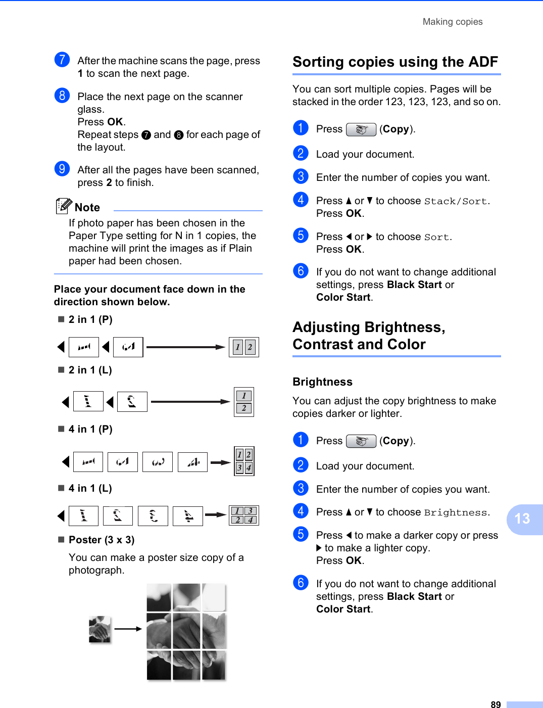 Making copies8913gAfter the machine scans the page, press 1 to scan the next page.hPlace the next page on the scanner glass.Press OK.Repeat steps g and h for each page of the layout.iAfter all the pages have been scanned, press 2 to finish.NoteIf photo paper has been chosen in the Paper Type setting for N in 1 copies, the machine will print the images as if Plain paper had been chosen. Place your document face down in the direction shown below.2 in 1 (P) 2 in 1 (L) 4 in 1 (P) 4 in 1 (L) Poster (3 x 3)You can make a poster size copy of a photograph. Sorting copies using the ADF13You can sort multiple copies. Pages will be stacked in the order 123, 123, 123, and so on.aPress (Copy).bLoad your document.cEnter the number of copies you want.dPress a or b to choose Stack/Sort.Press OK.ePress d or c to choose Sort.Press OK.fIf you do not want to change additional settings, press Black Start or Color Start.Adjusting Brightness, Contrast and Color 13Brightness 13You can adjust the copy brightness to make copies darker or lighter.aPress (Copy).bLoad your document.cEnter the number of copies you want.dPress a or b to choose Brightness.ePress d to make a darker copy or press c to make a lighter copy.Press OK.fIf you do not want to change additional settings, press Black Start or Color Start.