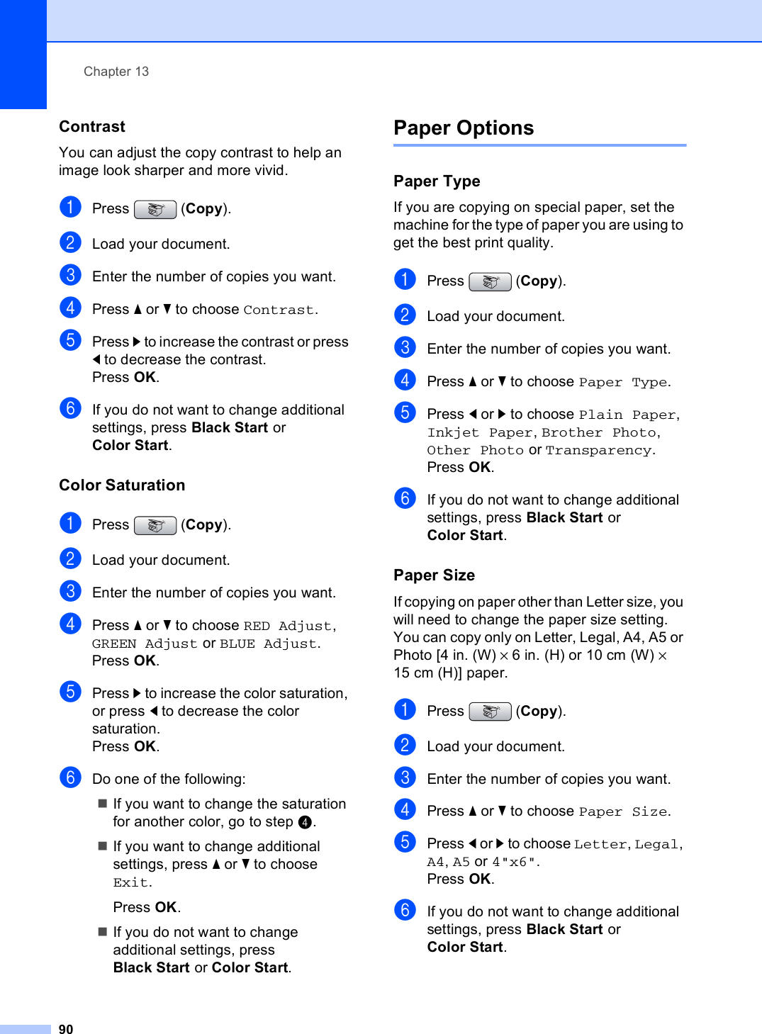 Chapter 1390Contrast 13You can adjust the copy contrast to help an image look sharper and more vivid.aPress (Copy).bLoad your document.cEnter the number of copies you want.dPress a or b to choose Contrast.ePress c to increase the contrast or press d to decrease the contrast.Press OK.fIf you do not want to change additional settings, press Black Start or Color Start.Color Saturation 13aPress (Copy).bLoad your document.cEnter the number of copies you want.dPress a or b to choose RED Adjust, GREEN Adjust or BLUE Adjust.Press OK.ePress c to increase the color saturation, or press d to decrease the color saturation.Press OK.fDo one of the following:If you want to change the saturation for another color, go to step d. If you want to change additional settings, press a or b to choose Exit. Press OK.If you do not want to change additional settings, press Black Start or Color Start.Paper Options 13Paper Type 13If you are copying on special paper, set the machine for the type of paper you are using to get the best print quality.aPress (Copy).bLoad your document.cEnter the number of copies you want.dPress a or b to choose Paper Type.ePress d or c to choose Plain Paper, Inkjet Paper, Brother Photo, Other Photo or Transparency.Press OK.fIf you do not want to change additional settings, press Black Start or Color Start.Paper Size 13If copying on paper other than Letter size, you will need to change the paper size setting. You can copy only on Letter, Legal, A4, A5 or Photo [4 in. (W) × 6 in. (H) or 10 cm (W) × 15 cm (H)] paper.aPress (Copy).bLoad your document. cEnter the number of copies you want.dPress a or b to choose Paper Size.ePress d or c to choose Letter, Legal, A4, A5 or 4&quot;x6&quot;.Press OK.fIf you do not want to change additional settings, press Black Start or Color Start.
