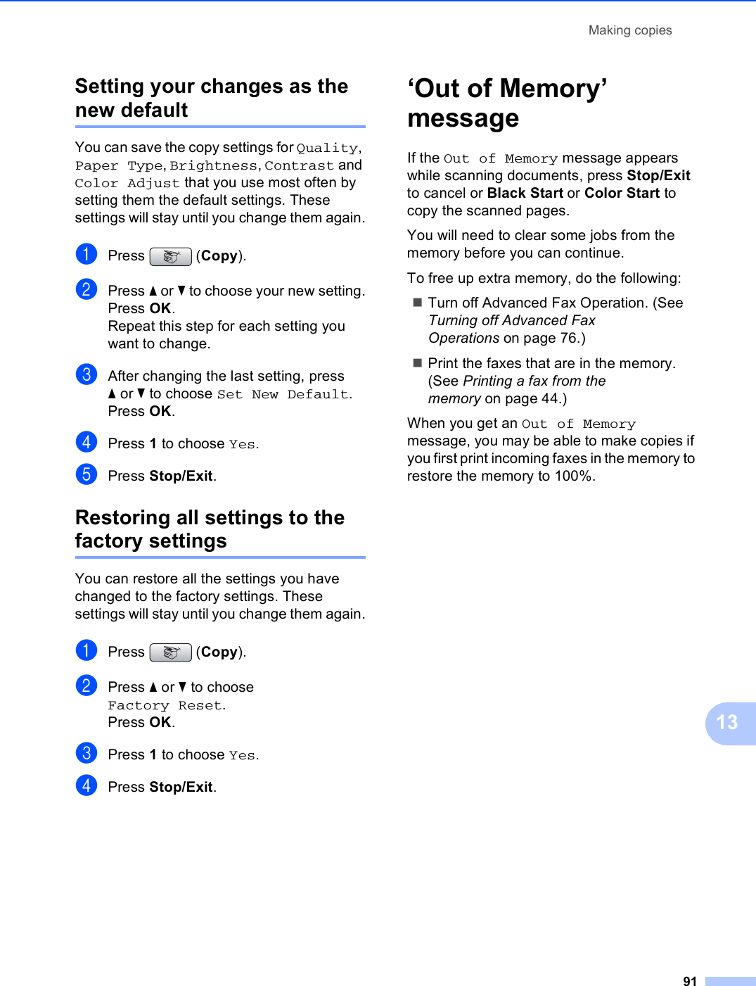Making copies9113Setting your changes as the new default 13You can save the copy settings for Quality, Paper Type, Brightness, Contrast and Color Adjust that you use most often by setting them the default settings. These settings will stay until you change them again.aPress (Copy).bPress a or b to choose your new setting.Press OK.Repeat this step for each setting you want to change.cAfter changing the last setting, press aor b to choose Set New Default.Press OK.dPress 1 to choose Yes.ePress Stop/Exit.Restoring all settings to the factory settings 13You can restore all the settings you have changed to the factory settings. These settings will stay until you change them again.aPress (Copy).bPress a or b to choose Factory Reset.Press OK.cPress 1 to choose Yes.dPress Stop/Exit.‘Out of Memory’ message 13If the Out of Memory message appears while scanning documents, press Stop/Exit to cancel or Black Start or Color Start to copy the scanned pages.You will need to clear some jobs from the memory before you can continue.To free up extra memory, do the following:Turn off Advanced Fax Operation. (See Turning off Advanced Fax Operations on page 76.)Print the faxes that are in the memory. (See Printing a fax from the memory on page 44.)When you get an Out of Memory message, you may be able to make copies if you first print incoming faxes in the memory to restore the memory to 100%.