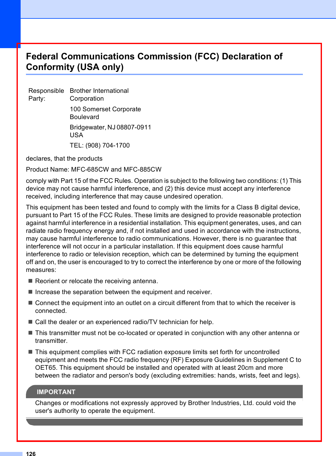 126Federal Communications Commission (FCC) Declaration of Conformity (USA only) Adeclares, that the productsProduct Name: MFC-685CW and MFC-885CWcomply with Part 15 of the FCC Rules. Operation is subject to the following two conditions: (1) This device may not cause harmful interference, and (2) this device must accept any interference received, including interference that may cause undesired operation.This equipment has been tested and found to comply with the limits for a Class B digital device, pursuant to Part 15 of the FCC Rules. These limits are designed to provide reasonable protection against harmful interference in a residential installation. This equipment generates, uses, and can radiate radio frequency energy and, if not installed and used in accordance with the instructions, may cause harmful interference to radio communications. However, there is no guarantee that interference will not occur in a particular installation. If this equipment does cause harmful interference to radio or television reception, which can be determined by turning the equipment off and on, the user is encouraged to try to correct the interference by one or more of the following measures: Reorient or relocate the receiving antenna.Increase the separation between the equipment and receiver. Connect the equipment into an outlet on a circuit different from that to which the receiver is connected. Call the dealer or an experienced radio/TV technician for help. This transmitter must not be co-located or operated in conjunction with any other antenna or transmitter.This equipment complies with FCC radiation exposure limits set forth for uncontrolled equipment and meets the FCC radio frequency (RF) Exposure Guidelines in Supplement C to OET65. This equipment should be installed and operated with at least 20cm and more between the radiator and person&apos;s body (excluding extremities: hands, wrists, feet and legs). IMPORTANTChanges or modifications not expressly approved by Brother Industries, Ltd. could void the user&apos;s authority to operate the equipment. Responsible Party:Brother International Corporation100 Somerset Corporate BoulevardBridgewater, NJ 08807-0911 USATEL: (908) 704-1700