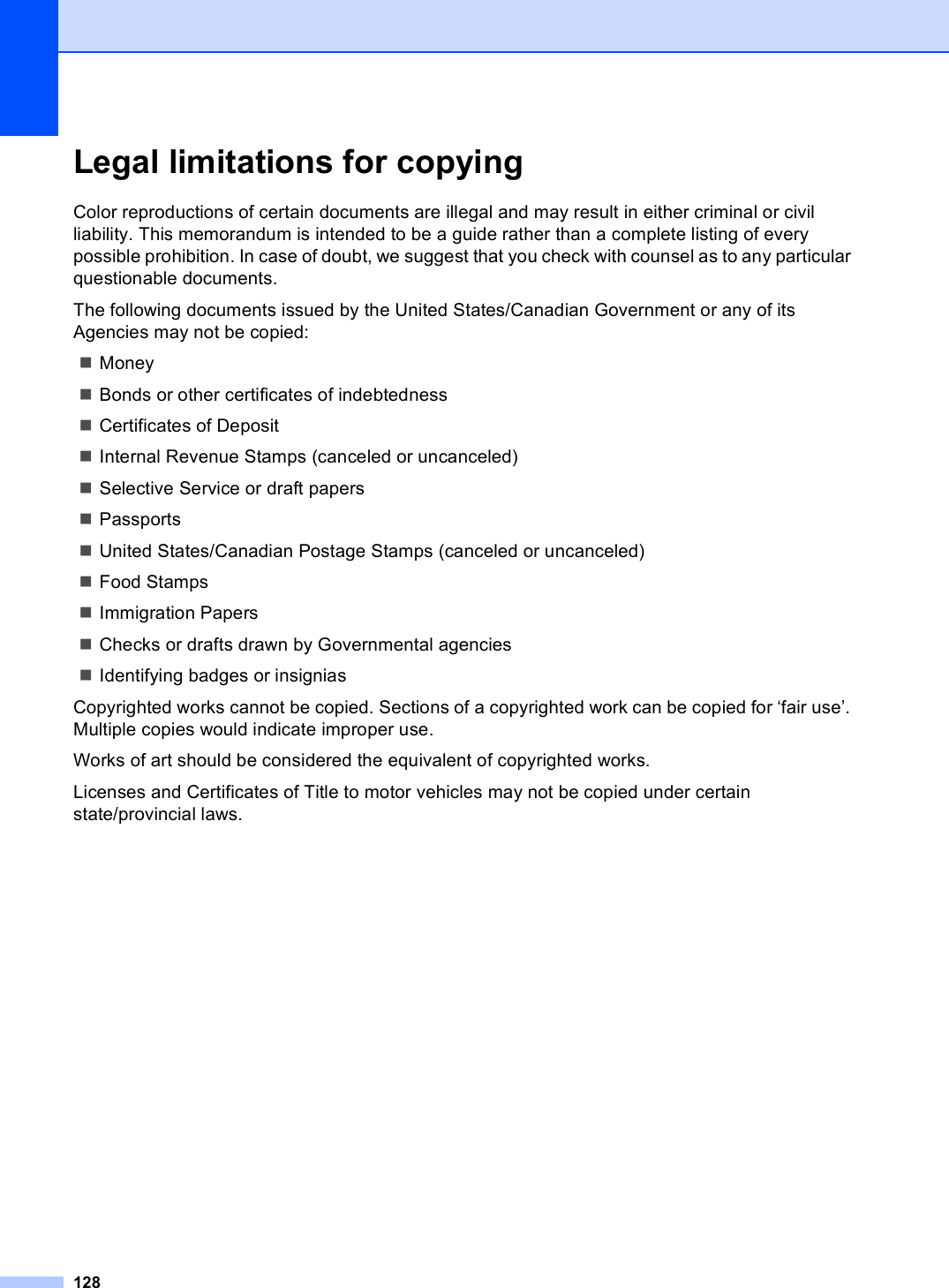 128Legal limitations for copying AColor reproductions of certain documents are illegal and may result in either criminal or civil liability. This memorandum is intended to be a guide rather than a complete listing of every possible prohibition. In case of doubt, we suggest that you check with counsel as to any particular questionable documents.The following documents issued by the United States/Canadian Government or any of its Agencies may not be copied:MoneyBonds or other certificates of indebtednessCertificates of DepositInternal Revenue Stamps (canceled or uncanceled)Selective Service or draft papersPassportsUnited States/Canadian Postage Stamps (canceled or uncanceled)Food StampsImmigration PapersChecks or drafts drawn by Governmental agenciesIdentifying badges or insigniasCopyrighted works cannot be copied. Sections of a copyrighted work can be copied for ‘fair use’. Multiple copies would indicate improper use.Works of art should be considered the equivalent of copyrighted works.Licenses and Certificates of Title to motor vehicles may not be copied under certain state/provincial laws.