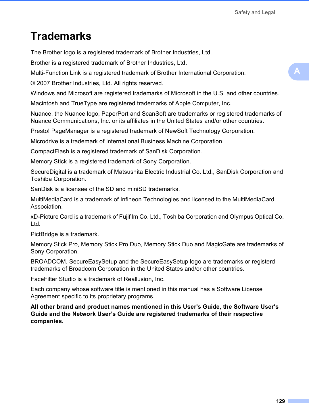 Safety and Legal129ATrademarks AThe Brother logo is a registered trademark of Brother Industries, Ltd.Brother is a registered trademark of Brother Industries, Ltd.Multi-Function Link is a registered trademark of Brother International Corporation.© 2007 Brother Industries, Ltd. All rights reserved.Windows and Microsoft are registered trademarks of Microsoft in the U.S. and other countries.Macintosh and TrueType are registered trademarks of Apple Computer, Inc.Nuance, the Nuance logo, PaperPort and ScanSoft are trademarks or registered trademarks of Nuance Communications, Inc. or its affiliates in the United States and/or other countries.Presto! PageManager is a registered trademark of NewSoft Technology Corporation.Microdrive is a trademark of International Business Machine Corporation.CompactFlash is a registered trademark of SanDisk Corporation.Memory Stick is a registered trademark of Sony Corporation.SecureDigital is a trademark of Matsushita Electric Industrial Co. Ltd., SanDisk Corporation and Toshiba Corporation.SanDisk is a licensee of the SD and miniSD trademarks.MultiMediaCard is a trademark of Infineon Technologies and licensed to the MultiMediaCard Association.xD-Picture Card is a trademark of Fujifilm Co. Ltd., Toshiba Corporation and Olympus Optical Co. Ltd.PictBridge is a trademark.Memory Stick Pro, Memory Stick Pro Duo, Memory Stick Duo and MagicGate are trademarks of Sony Corporation.BROADCOM, SecureEasySetup and the SecureEasySetup logo are trademarks or registerd trademarks of Broadcom Corporation in the United States and/or other countries.FaceFilter Studio is a trademark of Reallusion, Inc.Each company whose software title is mentioned in this manual has a Software License Agreement specific to its proprietary programs.All other brand and product names mentioned in this User&apos;s Guide, the Software User&apos;s Guide and the Network User’s Guide are registered trademarks of their respective companies.