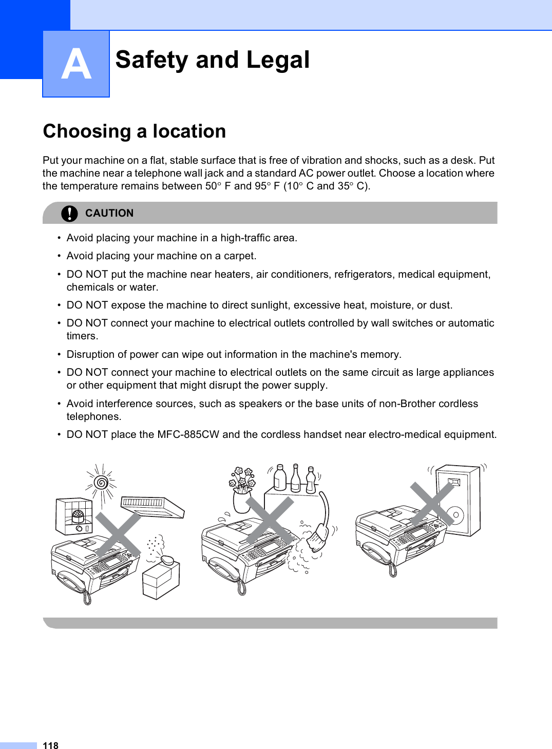 118AChoosing a location APut your machine on a flat, stable surface that is free of vibration and shocks, such as a desk. Put the machine near a telephone wall jack and a standard AC power outlet. Choose a location where the temperature remains between 50° F and 95° F (10° C and 35° C).CAUTION • Avoid placing your machine in a high-traffic area.• Avoid placing your machine on a carpet.• DO NOT put the machine near heaters, air conditioners, refrigerators, medical equipment, chemicals or water. • DO NOT expose the machine to direct sunlight, excessive heat, moisture, or dust.• DO NOT connect your machine to electrical outlets controlled by wall switches or automatic timers.• Disruption of power can wipe out information in the machine&apos;s memory.• DO NOT connect your machine to electrical outlets on the same circuit as large appliances or other equipment that might disrupt the power supply.• Avoid interference sources, such as speakers or the base units of non-Brother cordless telephones.• DO NOT place the MFC-885CW and the cordless handset near electro-medical equipment. Safety and Legal A   