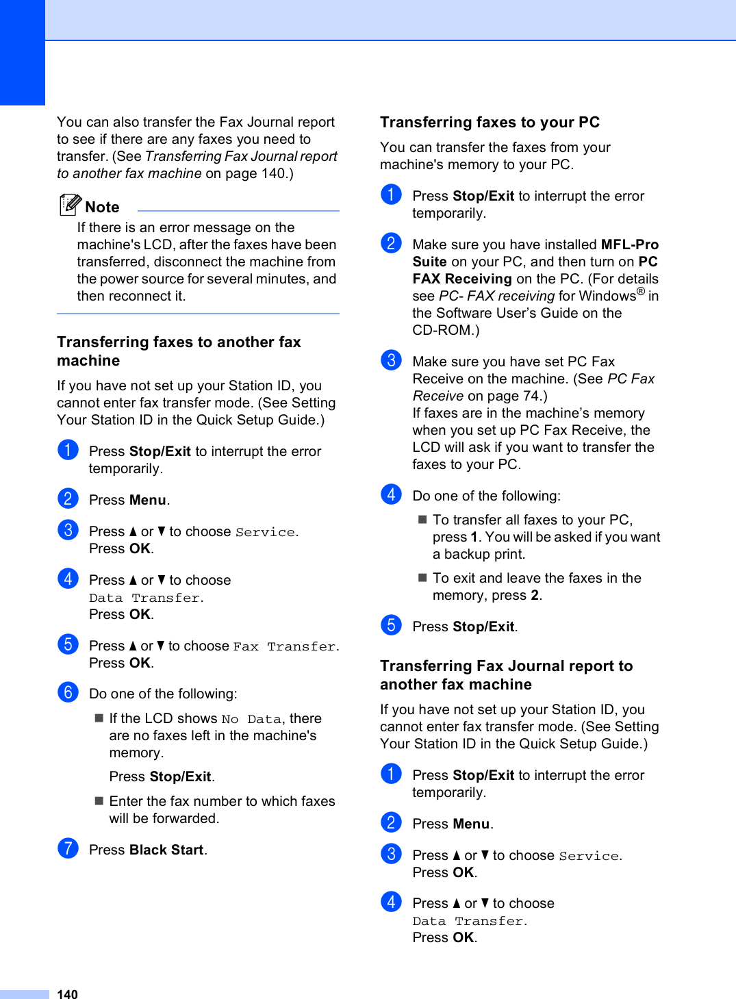 140You can also transfer the Fax Journal report to see if there are any faxes you need to transfer. (See Transferring Fax Journal report to another fax machine on page 140.)NoteIf there is an error message on the machine&apos;s LCD, after the faxes have been transferred, disconnect the machine from the power source for several minutes, and then reconnect it. Transferring faxes to another fax machine BIf you have not set up your Station ID, you cannot enter fax transfer mode. (See Setting Your Station ID in the Quick Setup Guide.)aPress Stop/Exit to interrupt the error temporarily.bPress Menu.cPress a or b to choose Service.Press OK.dPress a or b to choose Data Transfer.Press OK.ePress a or b to choose Fax Transfer.Press OK.fDo one of the following:If the LCD shows No Data, there are no faxes left in the machine&apos;s memory.Press Stop/Exit.Enter the fax number to which faxes will be forwarded. gPress Black Start.Transferring faxes to your PC  BYou can transfer the faxes from your machine&apos;s memory to your PC. aPress Stop/Exit to interrupt the error temporarily.bMake sure you have installed MFL-Pro Suite on your PC, and then turn on PC FAX Receiving on the PC. (For details see PC- FAX receiving for Windows® in the Software User’s Guide on the CD-ROM.)cMake sure you have set PC Fax Receive on the machine. (See PC Fax Receive on page 74.)If faxes are in the machine’s memory when you set up PC Fax Receive, the LCD will ask if you want to transfer the faxes to your PC.dDo one of the following:To transfer all faxes to your PC, press 1. You will be asked if you want a backup print.To exit and leave the faxes in the memory, press 2.ePress Stop/Exit.Transferring Fax Journal report to another fax machine BIf you have not set up your Station ID, you cannot enter fax transfer mode. (See Setting Your Station ID in the Quick Setup Guide.)aPress Stop/Exit to interrupt the error temporarily.bPress Menu.cPress a or b to choose Service.Press OK.dPress a or b to choose Data Transfer.Press OK.