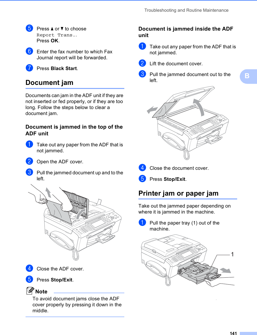 Troubleshooting and Routine Maintenance141BePress a or b to choose Report Trans..Press OK.fEnter the fax number to which Fax Journal report will be forwarded.gPress Black Start.Document jam  BDocuments can jam in the ADF unit if they are not inserted or fed properly, or if they are too long. Follow the steps below to clear a document jam.Document is jammed in the top of the ADF unit BaTake out any paper from the ADF that is not jammed.bOpen the ADF cover.cPull the jammed document up and to the left. dClose the ADF cover.ePress Stop/Exit.NoteTo avoid document jams close the ADF cover properly by pressing it down in the middle. Document is jammed inside the ADF unit BaTake out any paper from the ADF that is not jammed.bLift the document cover.cPull the jammed document out to the left. dClose the document cover.ePress Stop/Exit.Printer jam or paper jam BTake out the jammed paper depending on where it is jammed in the machine. aPull the paper tray (1) out of the machine. 1