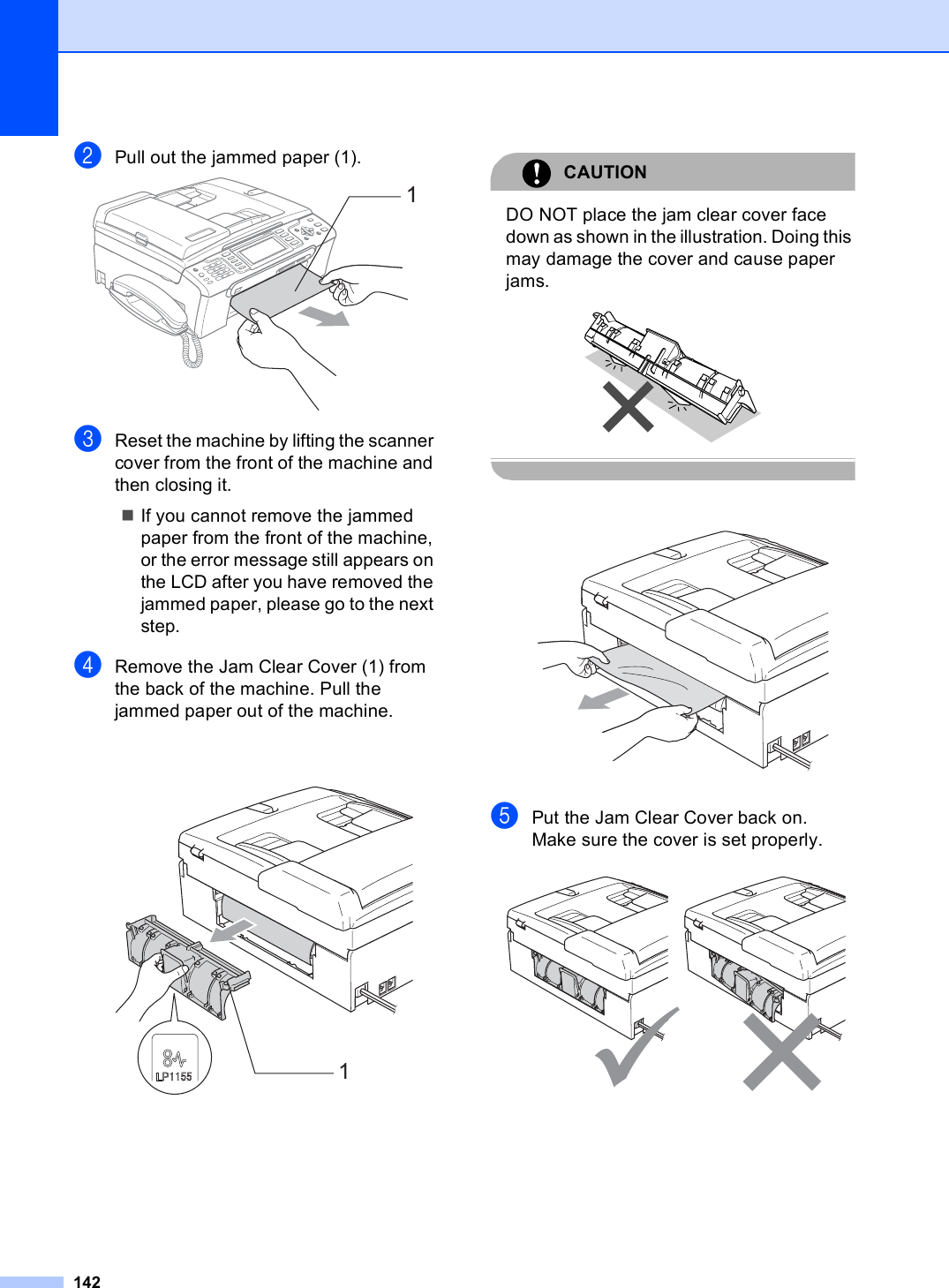 142bPull out the jammed paper (1). cReset the machine by lifting the scanner cover from the front of the machine and then closing it.If you cannot remove the jammed paper from the front of the machine, or the error message still appears on the LCD after you have removed the jammed paper, please go to the next step.dRemove the Jam Clear Cover (1) from the back of the machine. Pull the jammed paper out of the machine. CAUTION DO NOT place the jam clear cover face down as shown in the illustration. Doing this may damage the cover and cause paper jams.   ePut the Jam Clear Cover back on.Make sure the cover is set properly. 11