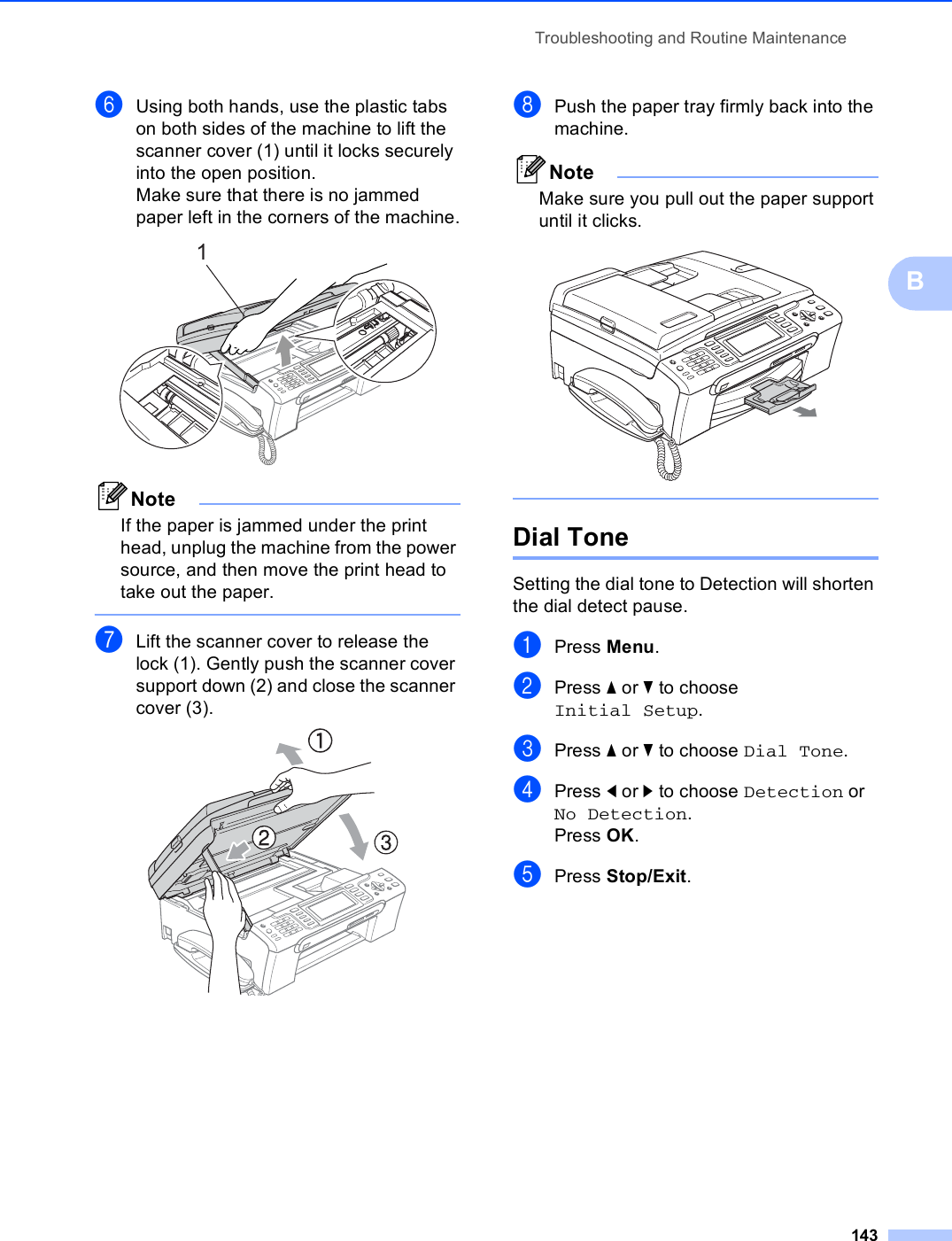 Troubleshooting and Routine Maintenance143BfUsing both hands, use the plastic tabs on both sides of the machine to lift the scanner cover (1) until it locks securely into the open position.Make sure that there is no jammed paper left in the corners of the machine. NoteIf the paper is jammed under the print head, unplug the machine from the power source, and then move the print head to take out the paper. gLift the scanner cover to release the lock (1). Gently push the scanner cover support down (2) and close the scanner cover (3). hPush the paper tray firmly back into the machine.NoteMake sure you pull out the paper support until it clicks.  Dial Tone  BSetting the dial tone to Detection will shorten the dial detect pause.aPress Menu.bPress a or b to choose Initial Setup.cPress a or b to choose Dial Tone.dPress d or c to choose Detection or No Detection.Press OK.ePress Stop/Exit.1