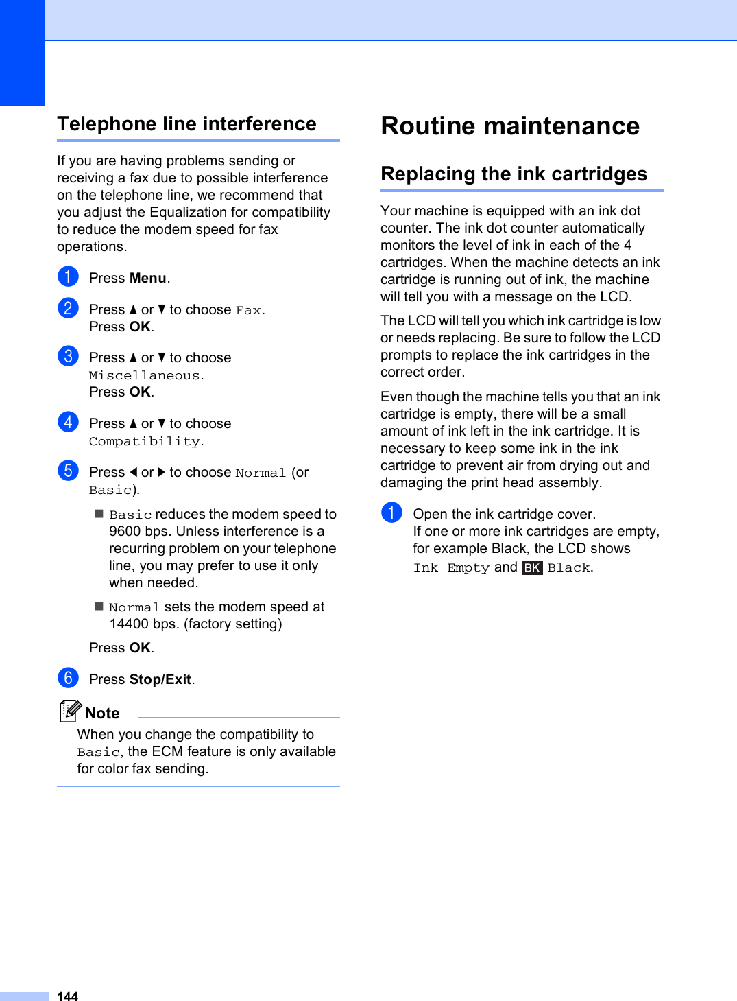 144Telephone line interference BIf you are having problems sending or receiving a fax due to possible interference on the telephone line, we recommend that you adjust the Equalization for compatibility to reduce the modem speed for fax operations.aPress Menu.bPress a or b to choose Fax.Press OK.cPress a or b to choose Miscellaneous.Press OK.dPress a or b to choose Compatibility.ePress d or c to choose Normal (or Basic).Basic reduces the modem speed to 9600 bps. Unless interference is a recurring problem on your telephone line, you may prefer to use it only when needed.Normal sets the modem speed at 14400 bps. (factory setting)Press OK.fPress Stop/Exit.NoteWhen you change the compatibility to Basic, the ECM feature is only available for color fax sending. Routine maintenance BReplacing the ink cartridges BYour machine is equipped with an ink dot counter. The ink dot counter automatically monitors the level of ink in each of the 4 cartridges. When the machine detects an ink cartridge is running out of ink, the machine will tell you with a message on the LCD.The LCD will tell you which ink cartridge is low or needs replacing. Be sure to follow the LCD prompts to replace the ink cartridges in the correct order.Even though the machine tells you that an ink cartridge is empty, there will be a small amount of ink left in the ink cartridge. It is necessary to keep some ink in the ink cartridge to prevent air from drying out and damaging the print head assembly.aOpen the ink cartridge cover.If one or more ink cartridges are empty, for example Black, the LCD shows Ink Empty and  Black.