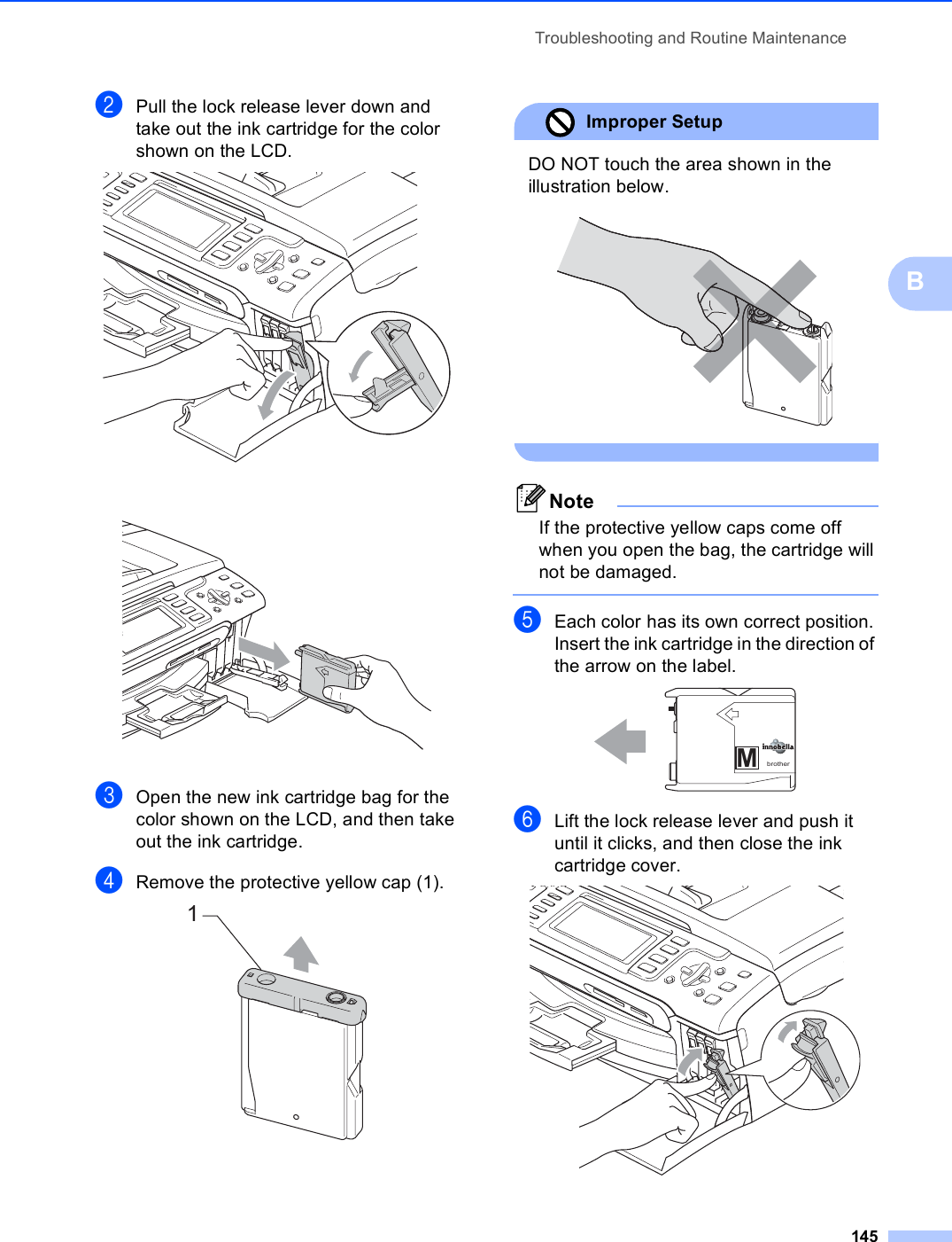 Troubleshooting and Routine Maintenance145BbPull the lock release lever down and take out the ink cartridge for the color shown on the LCD.  cOpen the new ink cartridge bag for the color shown on the LCD, and then take out the ink cartridge.dRemove the protective yellow cap (1). Improper Setup DO NOT touch the area shown in the illustration below.  NoteIf the protective yellow caps come off when you open the bag, the cartridge will not be damaged. eEach color has its own correct position. Insert the ink cartridge in the direction of the arrow on the label. fLift the lock release lever and push it until it clicks, and then close the ink cartridge cover. 1Mbrother