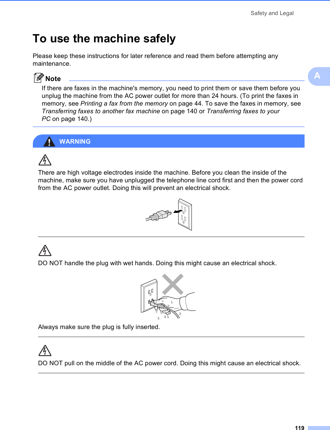 Safety and Legal119ATo use the machine safely APlease keep these instructions for later reference and read them before attempting any maintenance.NoteIf there are faxes in the machine&apos;s memory, you need to print them or save them before you unplug the machine from the AC power outlet for more than 24 hours. (To print the faxes in memory, see Printing a fax from the memory on page 44. To save the faxes in memory, see Transferring faxes to another fax machine on page 140 or Transferring faxes to your PC on page 140.) WARNING There are high voltage electrodes inside the machine. Before you clean the inside of the machine, make sure you have unplugged the telephone line cord first and then the power cord from the AC power outlet. Doing this will prevent an electrical shock.   DO NOT handle the plug with wet hands. Doing this might cause an electrical shock. Always make sure the plug is fully inserted.  DO NOT pull on the middle of the AC power cord. Doing this might cause an electrical shock.  