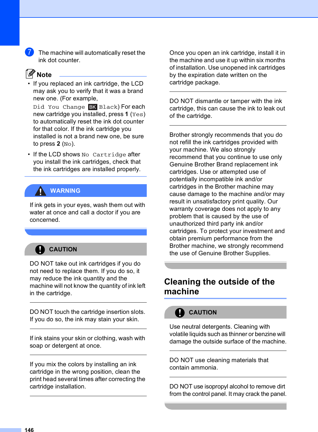 146gThe machine will automatically reset the ink dot counter.Note• If you replaced an ink cartridge, the LCD may ask you to verify that it was a brand new one. (For example, Did You Change Black) For each new cartridge you installed, press 1(Yes) to automatically reset the ink dot counter for that color. If the ink cartridge you installed is not a brand new one, be sure to press 2 (No).• If the LCD shows No Cartridge after you install the ink cartridges, check that the ink cartridges are installed properly. WARNING If ink gets in your eyes, wash them out with water at once and call a doctor if you are concerned. CAUTION DO NOT take out ink cartridges if you do not need to replace them. If you do so, it may reduce the ink quantity and the machine will not know the quantity of ink left in the cartridge.  DO NOT touch the cartridge insertion slots. If you do so, the ink may stain your skin.  If ink stains your skin or clothing, wash with soap or detergent at once.   If you mix the colors by installing an ink cartridge in the wrong position, clean the print head several times after correcting the cartridge installation.  Once you open an ink cartridge, install it in the machine and use it up within six months of installation. Use unopened ink cartridges by the expiration date written on the cartridge package.  DO NOT dismantle or tamper with the ink cartridge, this can cause the ink to leak out of the cartridge.  Brother strongly recommends that you do not refill the ink cartridges provided with your machine. We also strongly recommend that you continue to use only Genuine Brother Brand replacement ink cartridges. Use or attempted use of potentially incompatible ink and/or cartridges in the Brother machine may cause damage to the machine and/or may result in unsatisfactory print quality. Our warranty coverage does not apply to any problem that is caused by the use of unauthorized third party ink and/or cartridges. To protect your investment and obtain premium performance from the Brother machine, we strongly recommend the use of Genuine Brother Supplies. Cleaning the outside of the machine BCAUTION Use neutral detergents. Cleaning with volatile liquids such as thinner or benzine will damage the outside surface of the machine.  DO NOT use cleaning materials that contain ammonia.  DO NOT use isopropyl alcohol to remove dirt from the control panel. It may crack the panel. 