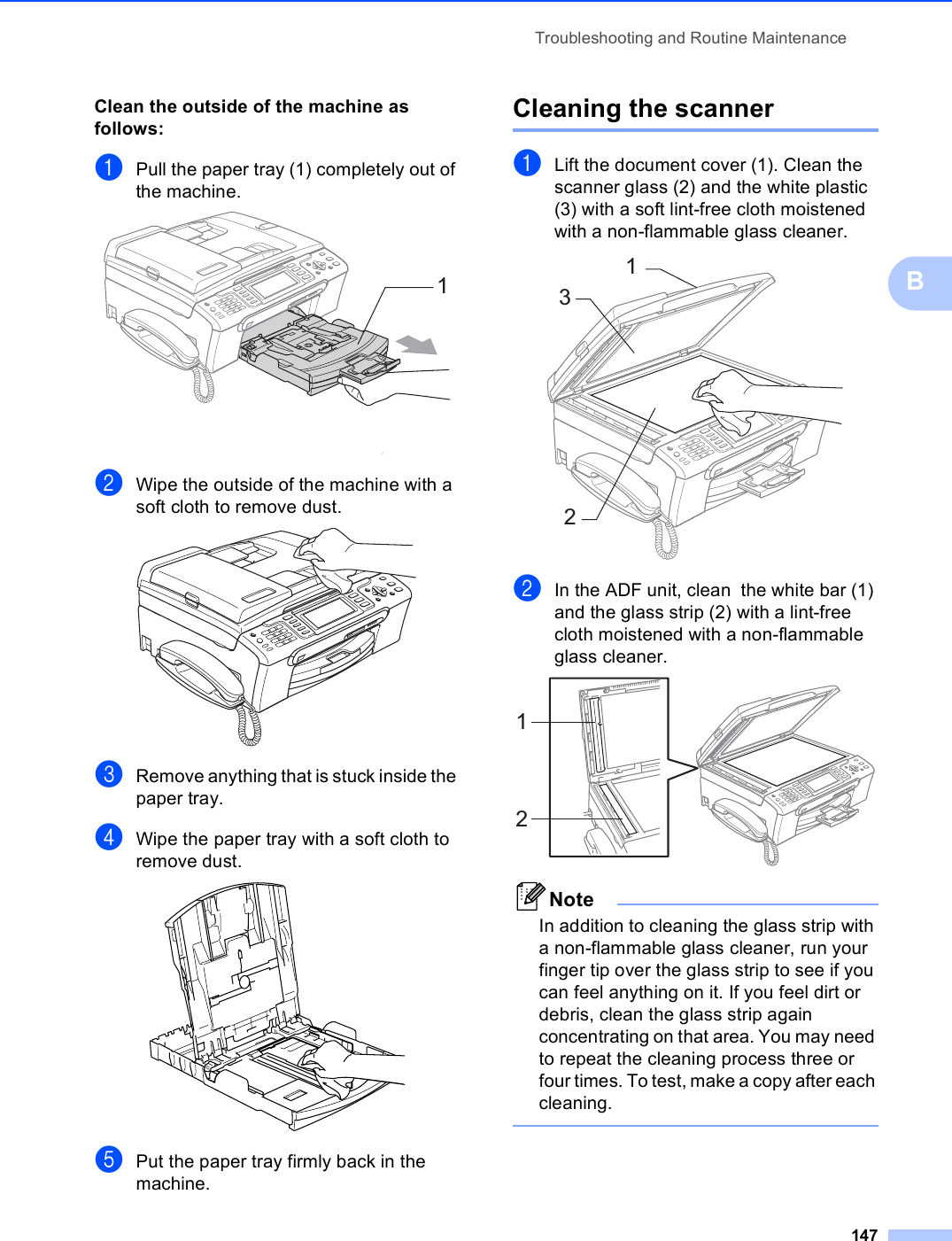 Troubleshooting and Routine Maintenance147BClean the outside of the machine as follows: BaPull the paper tray (1) completely out of the machine. bWipe the outside of the machine with a soft cloth to remove dust. cRemove anything that is stuck inside the paper tray.dWipe the paper tray with a soft cloth to remove dust. ePut the paper tray firmly back in the machine.Cleaning the scanner BaLift the document cover (1). Clean the scanner glass (2) and the white plastic (3) with a soft lint-free cloth moistened with a non-flammable glass cleaner. bIn the ADF unit, clean  the white bar (1) and the glass strip (2) with a lint-free cloth moistened with a non-flammable glass cleaner. NoteIn addition to cleaning the glass strip with a non-flammable glass cleaner, run your finger tip over the glass strip to see if you can feel anything on it. If you feel dirt or debris, clean the glass strip again concentrating on that area. You may need to repeat the cleaning process three or four times. To test, make a copy after each cleaning. 112312