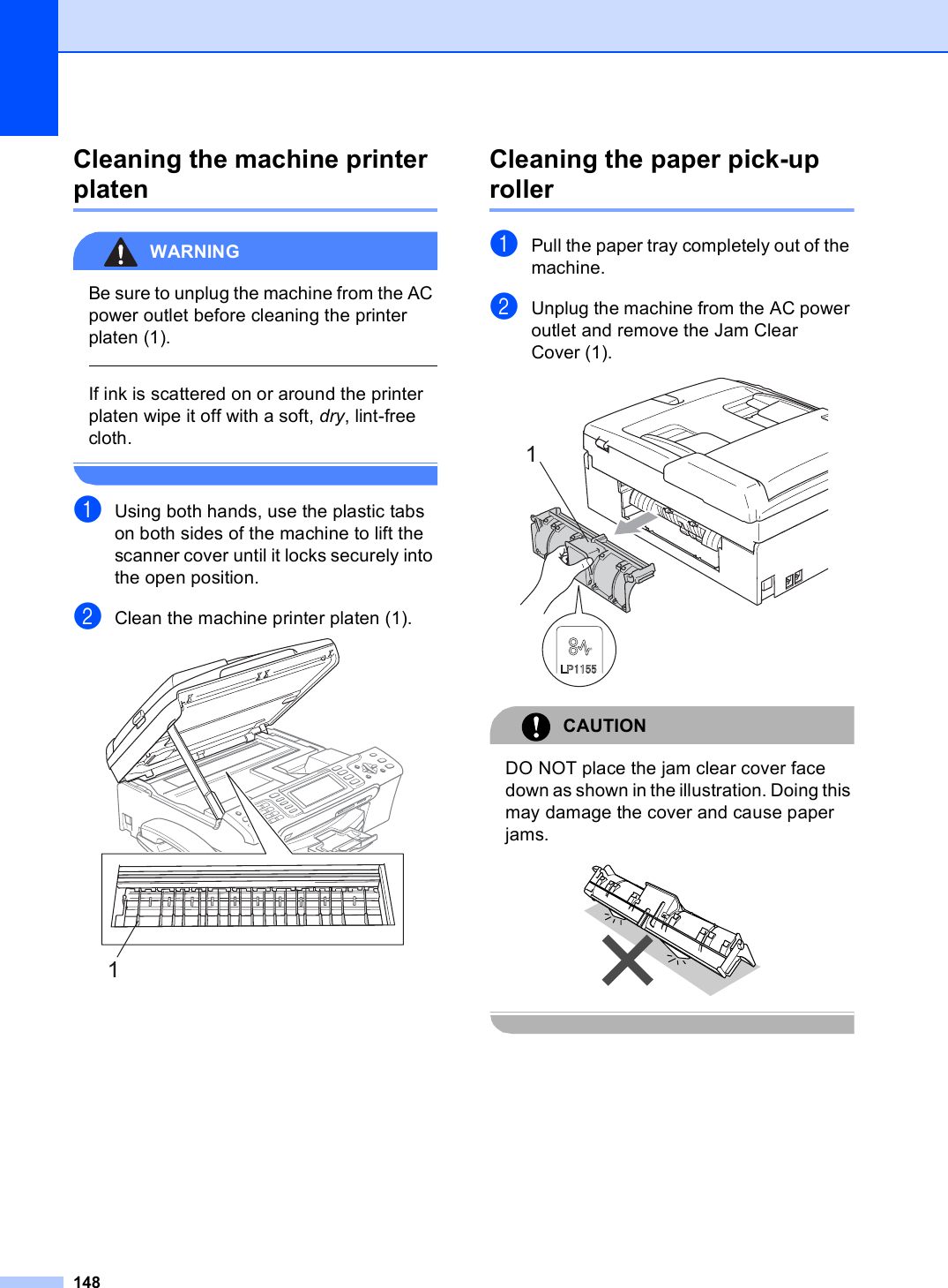 148Cleaning the machine printer platen BWARNING Be sure to unplug the machine from the AC power outlet before cleaning the printer platen (1).  If ink is scattered on or around the printer platen wipe it off with a soft, dry, lint-free cloth. aUsing both hands, use the plastic tabs on both sides of the machine to lift the scanner cover until it locks securely into the open position.bClean the machine printer platen (1). Cleaning the paper pick-up roller BaPull the paper tray completely out of the machine.bUnplug the machine from the AC power outlet and remove the Jam Clear Cover (1). CAUTION DO NOT place the jam clear cover face down as shown in the illustration. Doing this may damage the cover and cause paper jams.  11