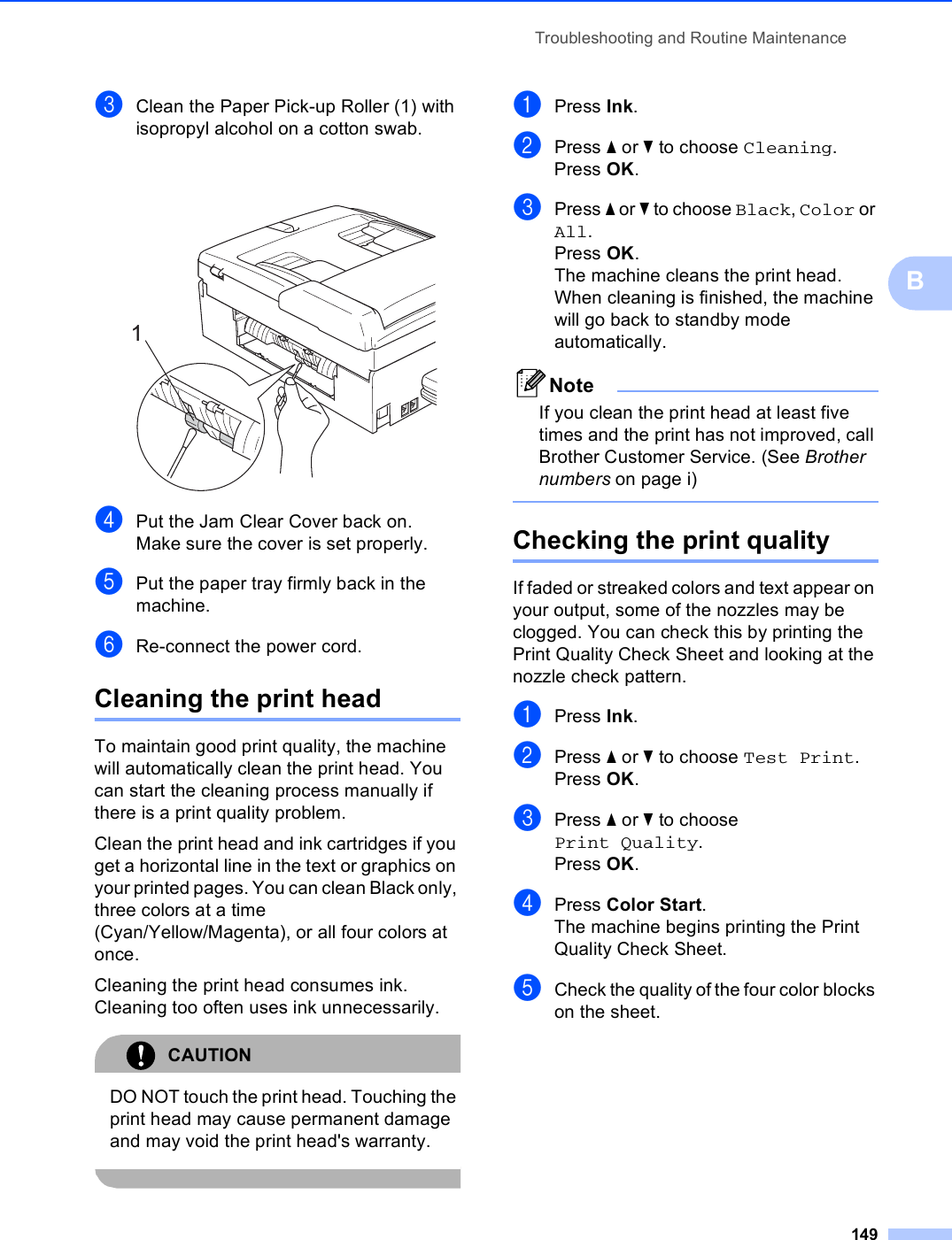 Troubleshooting and Routine Maintenance149BcClean the Paper Pick-up Roller (1) with isopropyl alcohol on a cotton swab. dPut the Jam Clear Cover back on.Make sure the cover is set properly.ePut the paper tray firmly back in the machine.fRe-connect the power cord.Cleaning the print head BTo maintain good print quality, the machine will automatically clean the print head. You can start the cleaning process manually if there is a print quality problem.Clean the print head and ink cartridges if you get a horizontal line in the text or graphics on your printed pages. You can clean Black only, three colors at a time (Cyan/Yellow/Magenta), or all four colors at once.Cleaning the print head consumes ink. Cleaning too often uses ink unnecessarily.CAUTION DO NOT touch the print head. Touching the print head may cause permanent damage and may void the print head&apos;s warranty. aPress Ink.bPress a or b to choose Cleaning.Press OK.cPress a or b to choose Black, Color or All.Press OK.The machine cleans the print head. When cleaning is finished, the machine will go back to standby mode automatically.NoteIf you clean the print head at least five times and the print has not improved, call Brother Customer Service. (See Brother numbers on page i) Checking the print quality BIf faded or streaked colors and text appear on your output, some of the nozzles may be clogged. You can check this by printing the Print Quality Check Sheet and looking at the nozzle check pattern.aPress Ink.bPress a or b to choose Test Print.Press OK.cPress a or b to choose Print Quality.Press OK.dPress Color Start.The machine begins printing the Print Quality Check Sheet.eCheck the quality of the four color blocks on the sheet.1