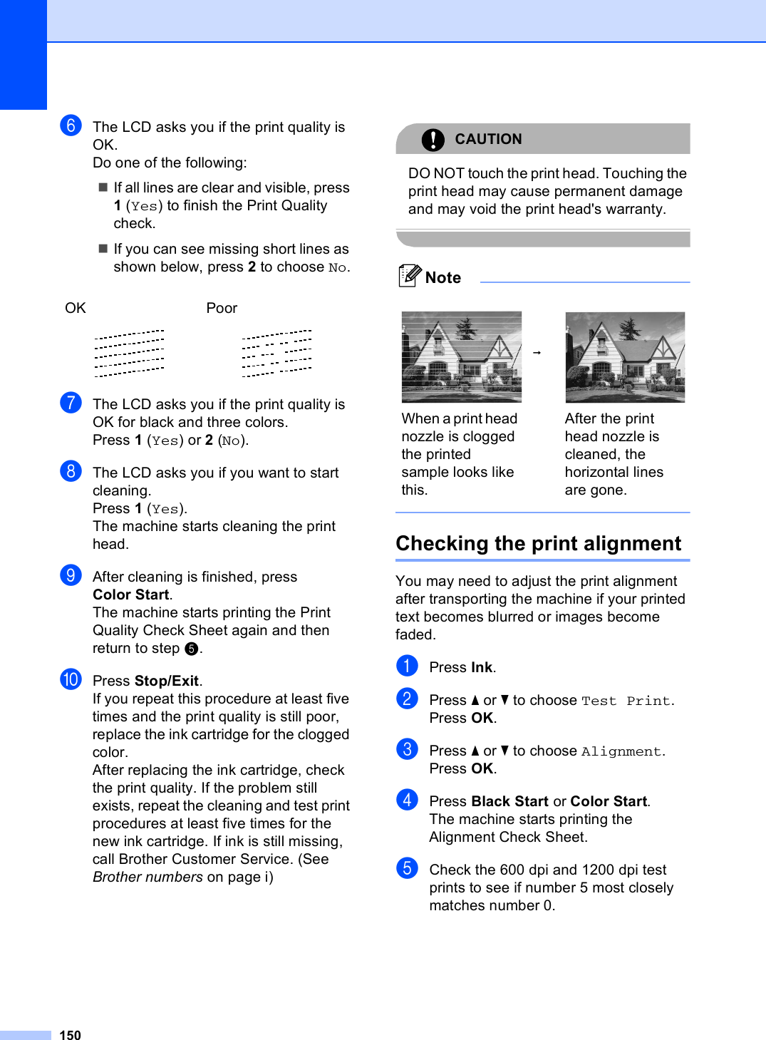 150fThe LCD asks you if the print quality is OK.Do one of the following:If all lines are clear and visible, press 1 (Yes) to finish the Print Quality check.If you can see missing short lines as shown below, press 2 to choose No.gThe LCD asks you if the print quality is OK for black and three colors.Press 1 (Yes) or 2 (No).hThe LCD asks you if you want to start cleaning.Press 1 (Yes).The machine starts cleaning the print head.iAfter cleaning is finished, press Color Start.The machine starts printing the Print Quality Check Sheet again and then return to step e. jPress Stop/Exit.If you repeat this procedure at least five times and the print quality is still poor, replace the ink cartridge for the clogged color. After replacing the ink cartridge, check the print quality. If the problem still exists, repeat the cleaning and test print procedures at least five times for the new ink cartridge. If ink is still missing, call Brother Customer Service. (See Brother numbers on page i)CAUTION DO NOT touch the print head. Touching the print head may cause permanent damage and may void the print head&apos;s warranty. Note Checking the print alignment BYou may need to adjust the print alignment after transporting the machine if your printed text becomes blurred or images become faded.aPress Ink.bPress a or b to choose Test Print.Press OK.cPress a or b to choose Alignment.Press OK.dPress Black Start or Color Start.The machine starts printing the Alignment Check Sheet.eCheck the 600 dpi and 1200 dpi test prints to see if number 5 most closely matches number 0. OK Poor    i When a print head nozzle is clogged the printed sample looks like this.After the print head nozzle is cleaned, the horizontal lines are gone.