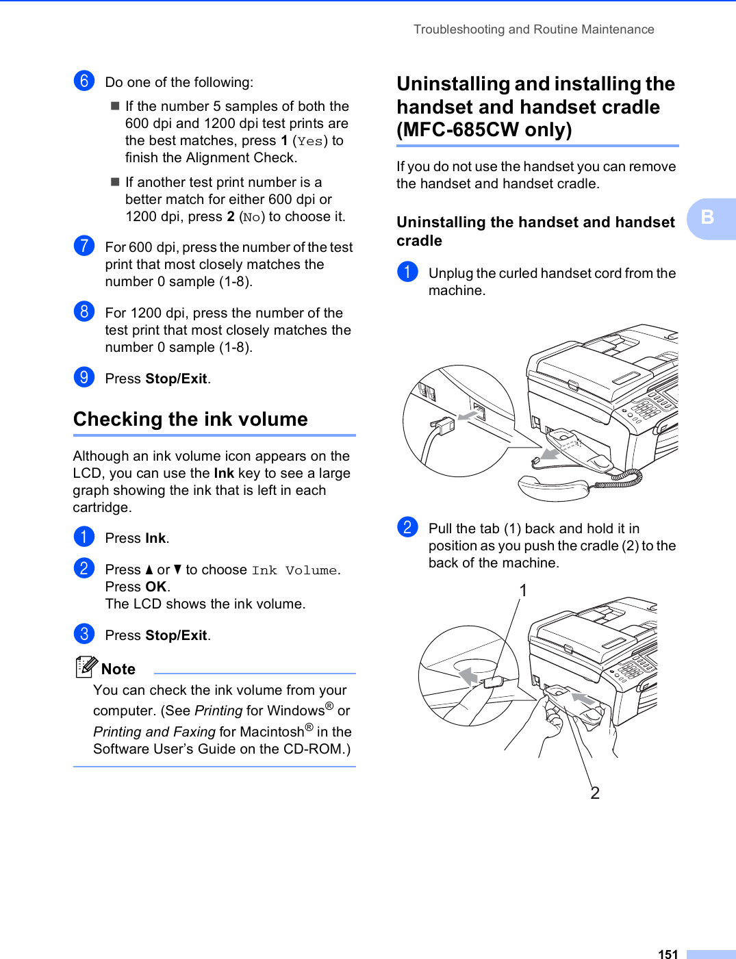 Troubleshooting and Routine Maintenance151BfDo one of the following:If the number 5 samples of both the 600 dpi and 1200 dpi test prints are the best matches, press 1 (Yes) to finish the Alignment Check.If another test print number is a better match for either 600 dpi or 1200 dpi, press 2 (No) to choose it.gFor 600 dpi, press the number of the test print that most closely matches the number 0 sample (1-8).hFor 1200 dpi, press the number of the test print that most closely matches the number 0 sample (1-8).iPress Stop/Exit.Checking the ink volume BAlthough an ink volume icon appears on the LCD, you can use the Ink key to see a large graph showing the ink that is left in each cartridge.aPress Ink.bPress a or b to choose Ink Volume.Press OK.The LCD shows the ink volume.cPress Stop/Exit.NoteYou can check the ink volume from your computer. (See Printing for Windows® or Printing and Faxing for Macintosh® in the Software User’s Guide on the CD-ROM.) Uninstalling and installing the handset and handset cradle (MFC-685CW only) BIf you do not use the handset you can remove the handset and handset cradle.Uninstalling the handset and handset cradle BaUnplug the curled handset cord from the machine. bPull the tab (1) back and hold it in position as you push the cradle (2) to the back of the machine. 12