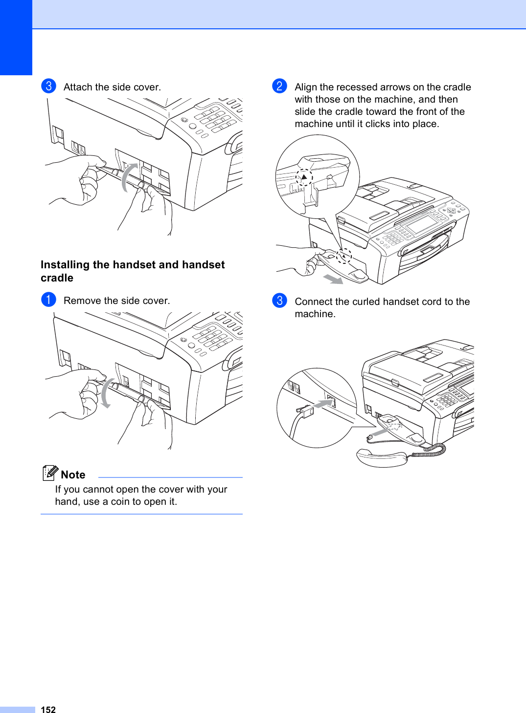 152cAttach the side cover. Installing the handset and handset cradle BaRemove the side cover. NoteIf you cannot open the cover with your hand, use a coin to open it. bAlign the recessed arrows on the cradle with those on the machine, and then slide the cradle toward the front of the machine until it clicks into place. cConnect the curled handset cord to the machine. 