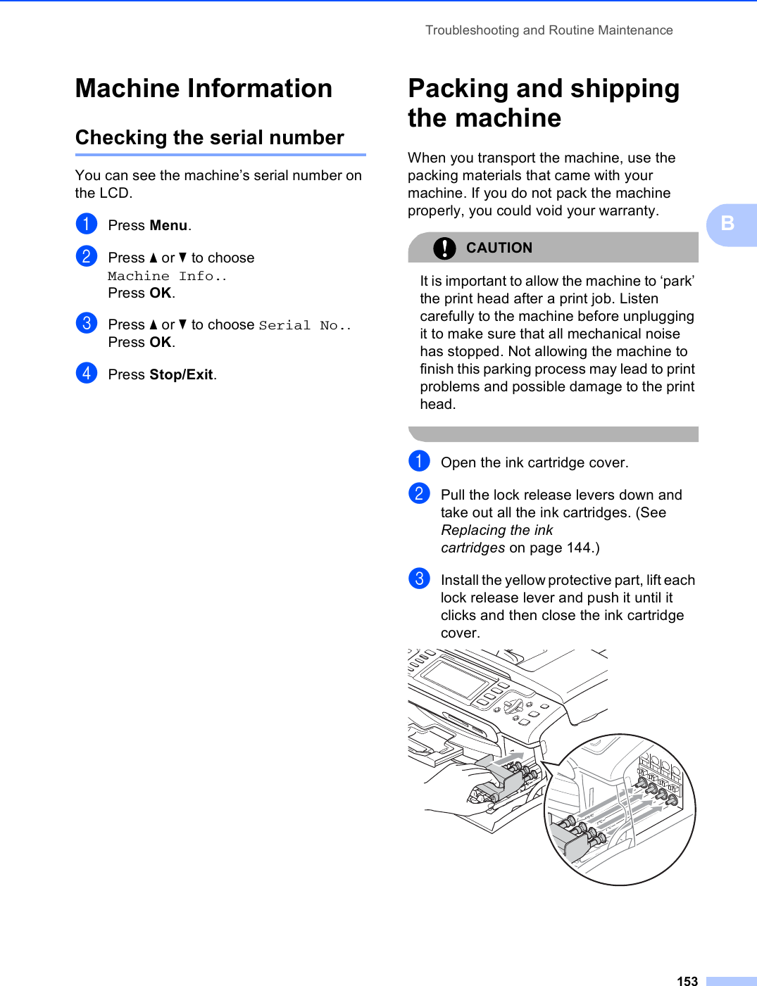 Troubleshooting and Routine Maintenance153BMachine Information BChecking the serial number BYou can see the machine’s serial number on the LCD.aPress Menu.bPress a or b to choose Machine Info..Press OK.cPress a or b to choose Serial No..Press OK.dPress Stop/Exit.Packing and shipping the machine BWhen you transport the machine, use the packing materials that came with your machine. If you do not pack the machine properly, you could void your warranty.CAUTION It is important to allow the machine to ‘park’ the print head after a print job. Listen carefully to the machine before unplugging it to make sure that all mechanical noise has stopped. Not allowing the machine to finish this parking process may lead to print problems and possible damage to the print head. aOpen the ink cartridge cover.bPull the lock release levers down and take out all the ink cartridges. (See Replacing the ink cartridges on page 144.)cInstall the yellow protective part, lift each lock release lever and push it until it clicks and then close the ink cartridge cover. 