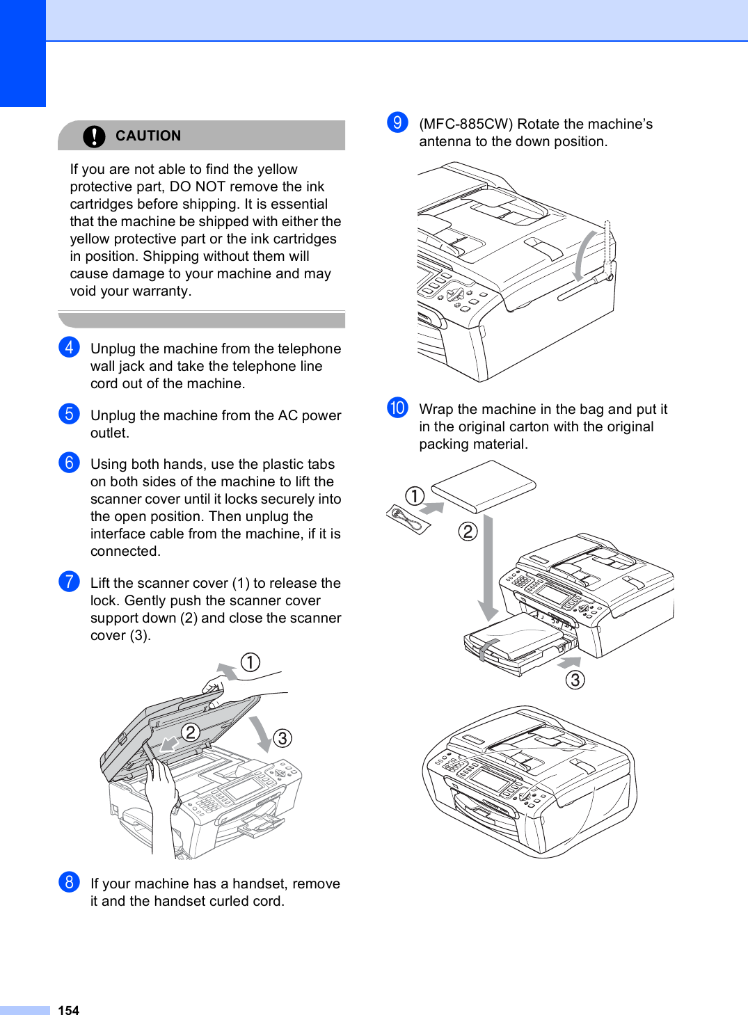 154CAUTION If you are not able to find the yellow protective part, DO NOT remove the ink cartridges before shipping. It is essential that the machine be shipped with either the yellow protective part or the ink cartridges in position. Shipping without them will cause damage to your machine and may void your warranty. dUnplug the machine from the telephone wall jack and take the telephone line cord out of the machine.eUnplug the machine from the AC power outlet.fUsing both hands, use the plastic tabs on both sides of the machine to lift the scanner cover until it locks securely into the open position. Then unplug the interface cable from the machine, if it is connected.gLift the scanner cover (1) to release the lock. Gently push the scanner cover support down (2) and close the scanner cover (3). hIf your machine has a handset, remove it and the handset curled cord.i(MFC-885CW) Rotate the machine’s antenna to the down position. jWrap the machine in the bag and put it in the original carton with the original packing material.  