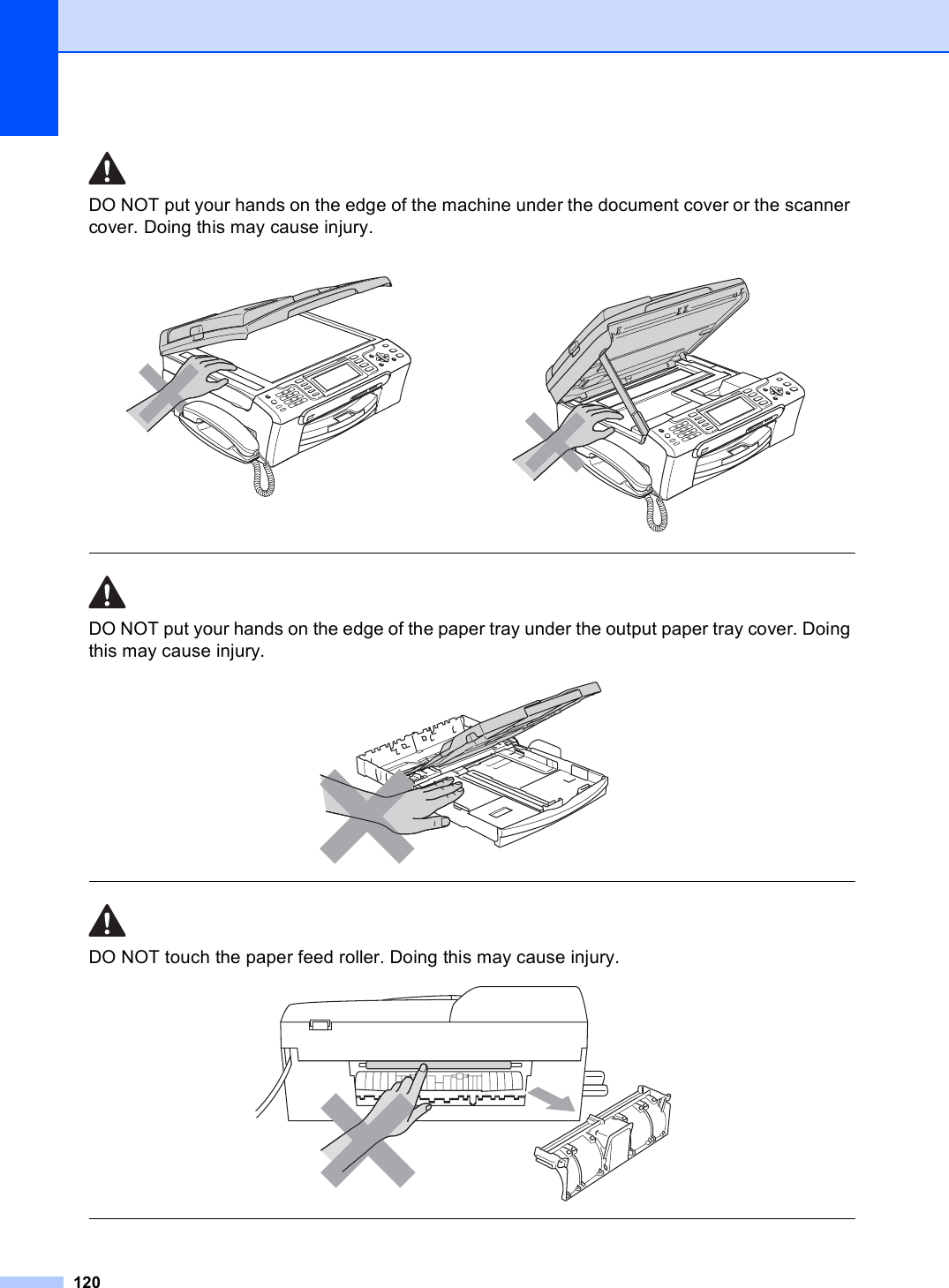 120DO NOT put your hands on the edge of the machine under the document cover or the scanner cover. Doing this may cause injury.  DO NOT put your hands on the edge of the paper tray under the output paper tray cover. Doing this may cause injury.   DO NOT touch the paper feed roller. Doing this may cause injury.      