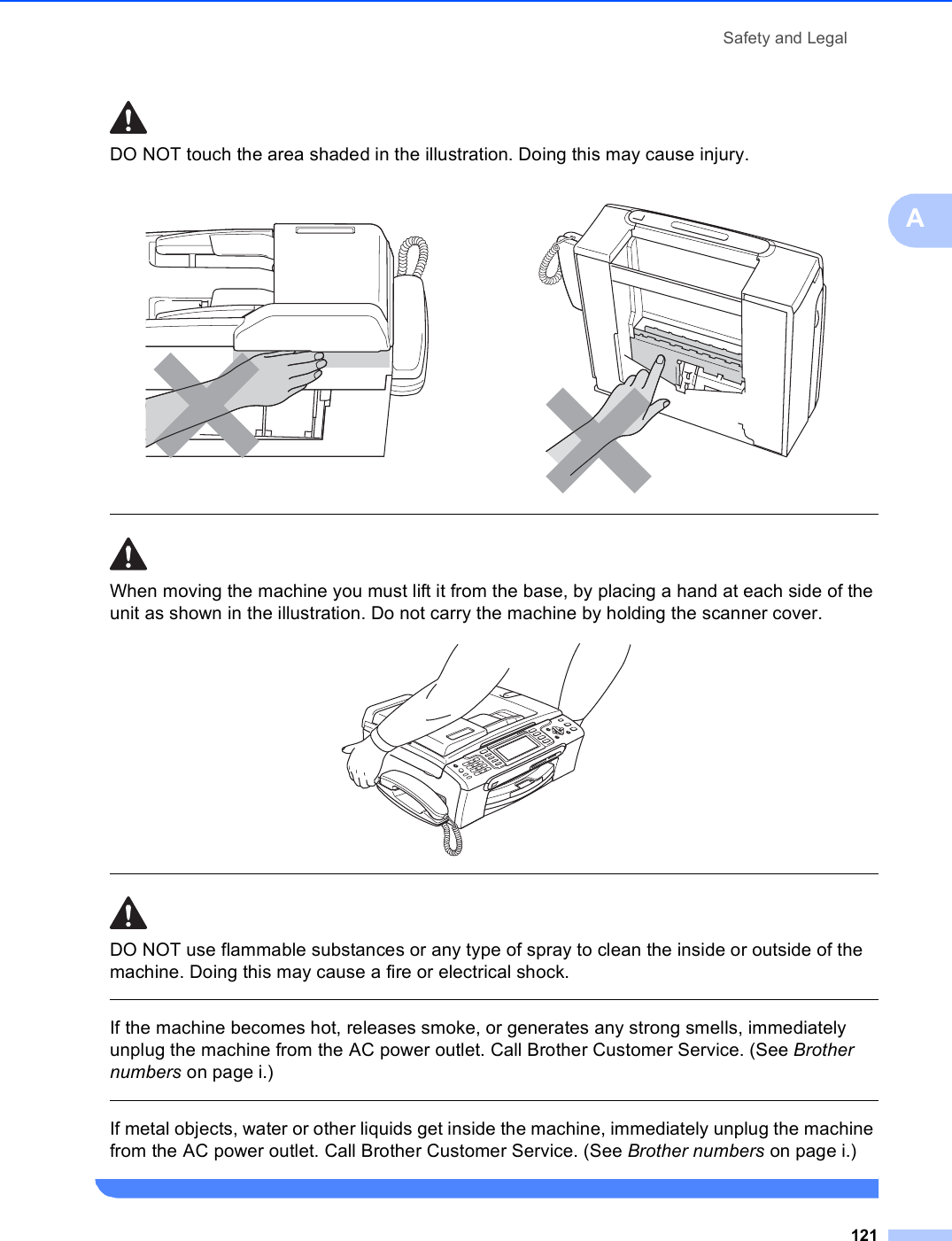 Safety and Legal121ADO NOT touch the area shaded in the illustration. Doing this may cause injury.  When moving the machine you must lift it from the base, by placing a hand at each side of the unit as shown in the illustration. Do not carry the machine by holding the scanner cover.   DO NOT use flammable substances or any type of spray to clean the inside or outside of the machine. Doing this may cause a fire or electrical shock.  If the machine becomes hot, releases smoke, or generates any strong smells, immediately unplug the machine from the AC power outlet. Call Brother Customer Service. (See Brother numbers on page i.)  If metal objects, water or other liquids get inside the machine, immediately unplug the machine from the AC power outlet. Call Brother Customer Service. (See Brother numbers on page i.)    