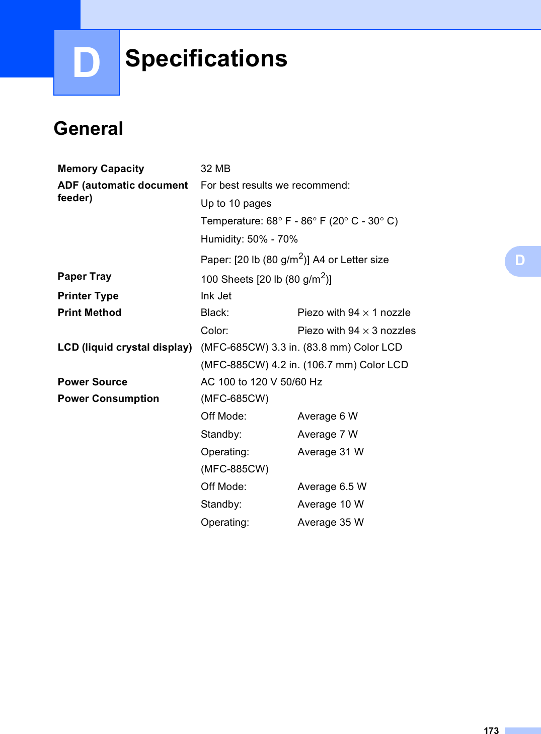 173DDGeneral DSpecifications DMemory Capacity 32 MB ADF (automatic document feeder) For best results we recommend:Up to 10 pagesTemperature: 68°F - 86°F (20°C - 30°C)Humidity: 50% - 70%Paper: [20 lb (80 g/m2)] A4 or Letter sizePaper Tray 100 Sheets [20 lb (80 g/m2)]Printer Type Ink JetPrint Method Black:Color:Piezo with 94 × 1 nozzlePiezo with 94 × 3 nozzlesLCD (liquid crystal display) (MFC-685CW) 3.3 in. (83.8 mm) Color LCD(MFC-885CW) 4.2 in. (106.7 mm) Color LCDPower Source AC 100 to 120 V 50/60 HzPower Consumption (MFC-685CW)Off Mode:Standby:Operating:Average 6 WAverage 7 WAverage 31 W(MFC-885CW)Off Mode:Standby:Operating:Average 6.5 WAverage 10 WAverage 35 W