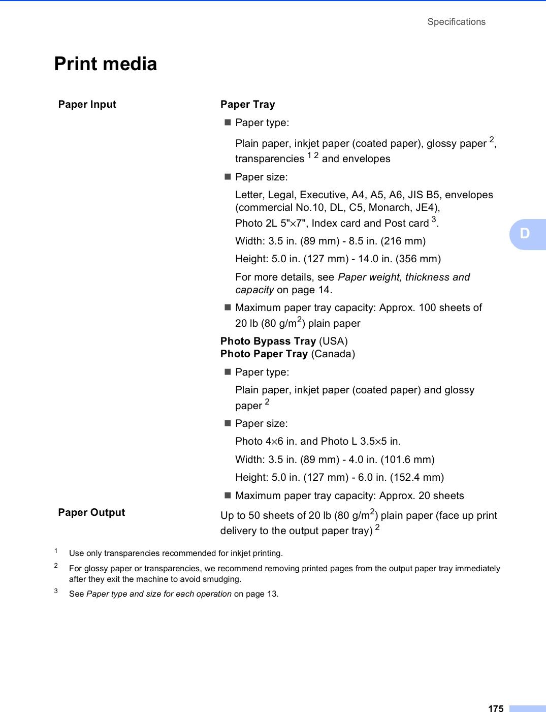 Specifications175DPrint media D1Use only transparencies recommended for inkjet printing.2For glossy paper or transparencies, we recommend removing printed pages from the output paper tray immediately after they exit the machine to avoid smudging.3See Paper type and size for each operation on page 13.Paper Input  Paper TrayPaper type:Plain paper, inkjet paper (coated paper), glossy paper 2, transparencies 12 and envelopes Paper size:Letter, Legal, Executive, A4, A5, A6, JIS B5, envelopes (commercial No.10, DL, C5, Monarch, JE4), Photo2L5&quot;×7&quot;, Index card and Post card 3.Width: 3.5 in. (89 mm) - 8.5 in. (216 mm)Height: 5.0 in. (127 mm) - 14.0 in. (356 mm)For more details, see Paper weight, thickness and capacity on page 14.Maximum paper tray capacity: Approx. 100 sheets of 20 lb (80 g/m2) plain paperPhoto Bypass Tray (USA) Photo Paper Tray (Canada)Paper type:Plain paper, inkjet paper (coated paper) and glossy paper 2 Paper size:Photo 4×6 in. and Photo L 3.5×5 in.Width: 3.5 in. (89 mm) - 4.0 in. (101.6 mm)Height: 5.0 in. (127 mm) - 6.0 in. (152.4 mm)Maximum paper tray capacity: Approx. 20 sheetsPaper Output Up to 50 sheets of 20 lb (80 g/m2) plain paper (face up print delivery to the output paper tray) 2