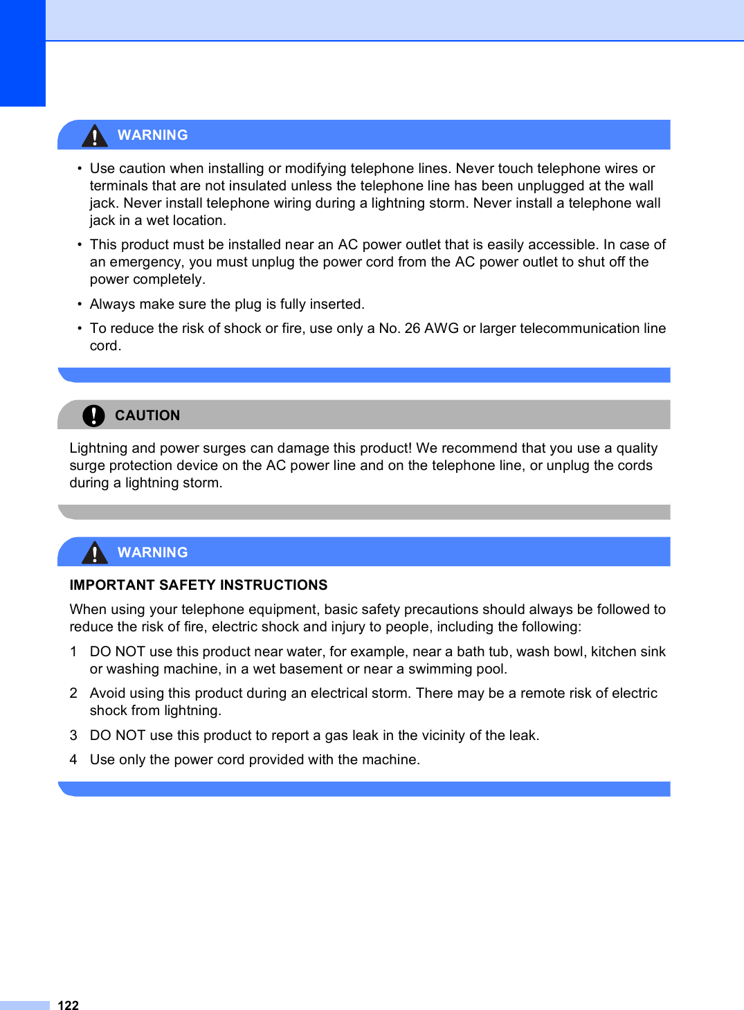 122WARNING • Use caution when installing or modifying telephone lines. Never touch telephone wires or terminals that are not insulated unless the telephone line has been unplugged at the wall jack. Never install telephone wiring during a lightning storm. Never install a telephone wall jack in a wet location.• This product must be installed near an AC power outlet that is easily accessible. In case of an emergency, you must unplug the power cord from the AC power outlet to shut off the power completely.• Always make sure the plug is fully inserted.• To reduce the risk of shock or fire, use only a No. 26 AWG or larger telecommunication line cord. CAUTION Lightning and power surges can damage this product! We recommend that you use a quality surge protection device on the AC power line and on the telephone line, or unplug the cords during a lightning storm. WARNING IMPORTANT SAFETY INSTRUCTIONS When using your telephone equipment, basic safety precautions should always be followed to reduce the risk of fire, electric shock and injury to people, including the following:1 DO NOT use this product near water, for example, near a bath tub, wash bowl, kitchen sink or washing machine, in a wet basement or near a swimming pool.2 Avoid using this product during an electrical storm. There may be a remote risk of electric shock from lightning. 3 DO NOT use this product to report a gas leak in the vicinity of the leak.4 Use only the power cord provided with the machine. 
