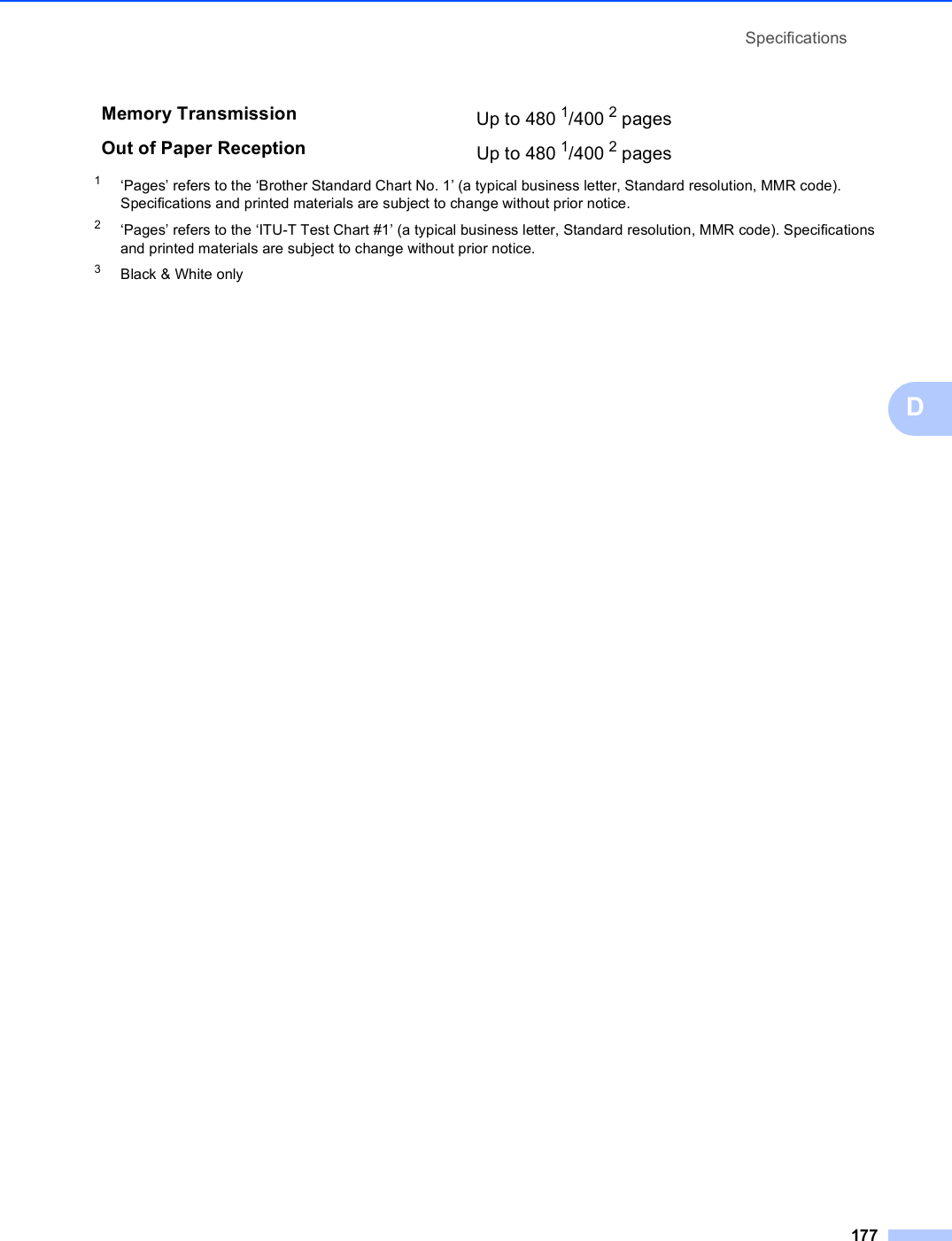 Specifications177D1‘Pages’ refers to the ‘Brother Standard Chart No. 1’ (a typical business letter, Standard resolution, MMR code). Specifications and printed materials are subject to change without prior notice.2‘Pages’ refers to the ‘ITU-T Test Chart #1’ (a typical business letter, Standard resolution, MMR code). Specifications and printed materials are subject to change without prior notice.3Black &amp; White onlyMemory Transmission Up to 480 1/400 2 pages Out of Paper Reception Up to 480 1/400 2 pages 