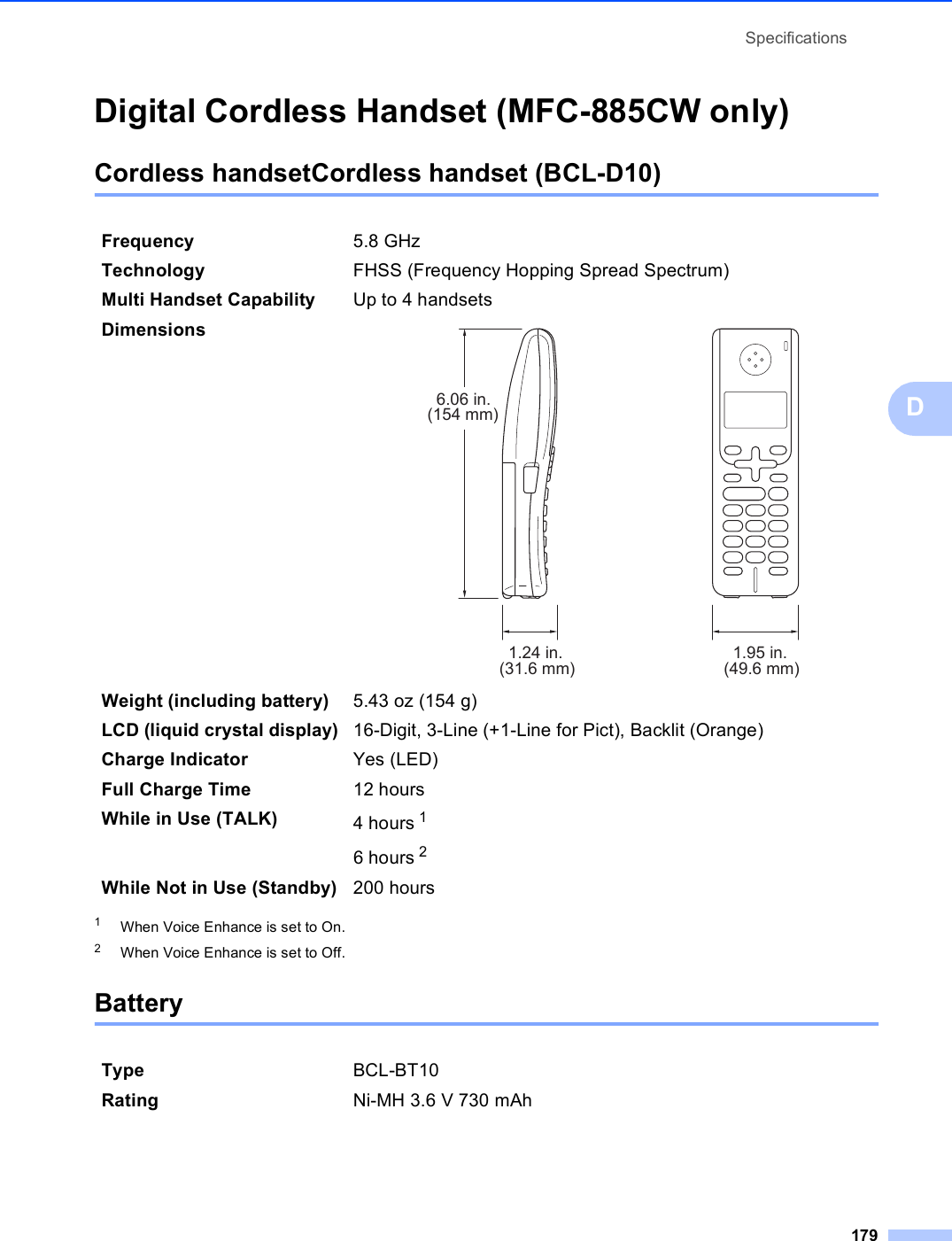 Specifications179DDigital Cordless Handset (MFC-885CW only) DCordless handsetCordless handset (BCL-D10) D1When Voice Enhance is set to On.2When Voice Enhance is set to Off.Battery DFrequency 5.8 GHz Technology FHSS (Frequency Hopping Spread Spectrum)Multi Handset Capability Up to 4 handsetsDimensions  Weight (including battery) 5.43 oz (154 g)LCD (liquid crystal display) 16-Digit, 3-Line (+1-Line for Pict), Backlit (Orange)Charge Indicator Yes (LED)Full Charge Time 12 hoursWhile in Use (TALK) 4 hours 16 hours 2While Not in Use (Standby) 200 hoursType BCL-BT10Rating Ni-MH 3.6 V 730 mAh6.06 in.(154 mm)1.24 in.(31.6 mm) 1.95 in.(49.6 mm)