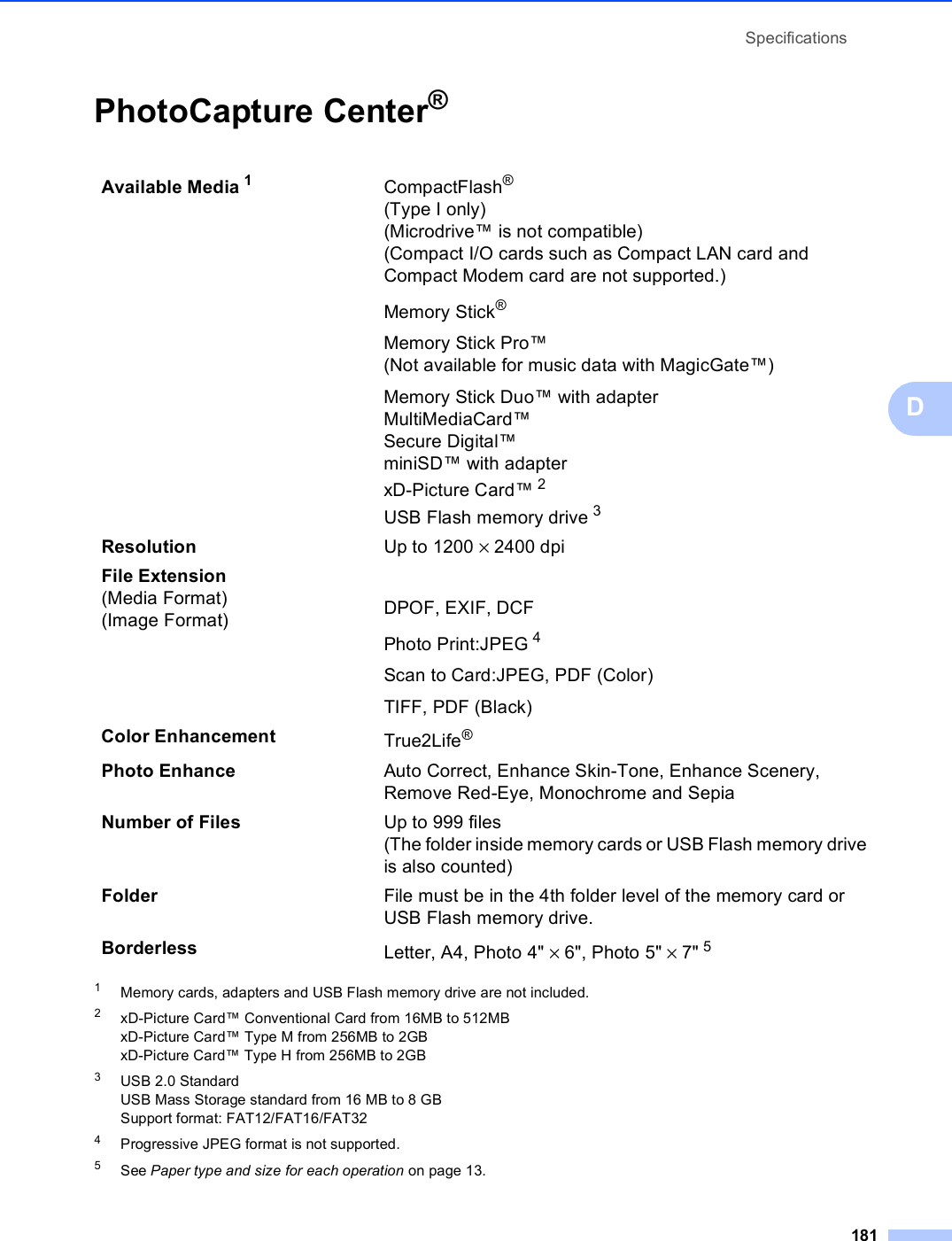 Specifications181DPhotoCapture Center®D1Memory cards, adapters and USB Flash memory drive are not included.2xD-Picture Card™ Conventional Card from 16MB to 512MBxD-Picture Card™ Type M from 256MB to 2GBxD-Picture Card™ Type H from 256MB to 2GB3USB 2.0 StandardUSB Mass Storage standard from 16 MB to 8 GBSupport format: FAT12/FAT16/FAT324Progressive JPEG format is not supported.5See Paper type and size for each operation on page 13.Available Media 1CompactFlash®  (Type I only)  (Microdrive™ is not compatible)  (Compact I/O cards such as Compact LAN card and  Compact Modem card are not supported.)Memory Stick® Memory Stick Pro™   (Not available for music data with MagicGate™)Memory Stick Duo™ with adapter MultiMediaCard™Secure Digital™ miniSD™ with adapter xD-Picture Card™ 2USB Flash memory drive 3Resolution Up to 1200 × 2400 dpiFile Extension(Media Format)(Image Format) DPOF, EXIF, DCFPhoto Print:JPEG 4Scan to Card:JPEG, PDF (Color)TIFF, PDF (Black)Color Enhancement True2Life®Photo Enhance Auto Correct, Enhance Skin-Tone, Enhance Scenery, Remove Red-Eye, Monochrome and SepiaNumber of Files Up to 999 files(The folder inside memory cards or USB Flash memory drive is also counted)Folder File must be in the 4th folder level of the memory card or USB Flash memory drive.Borderless Letter, A4, Photo 4&quot; × 6&quot;, Photo 5&quot; × 7&quot; 5