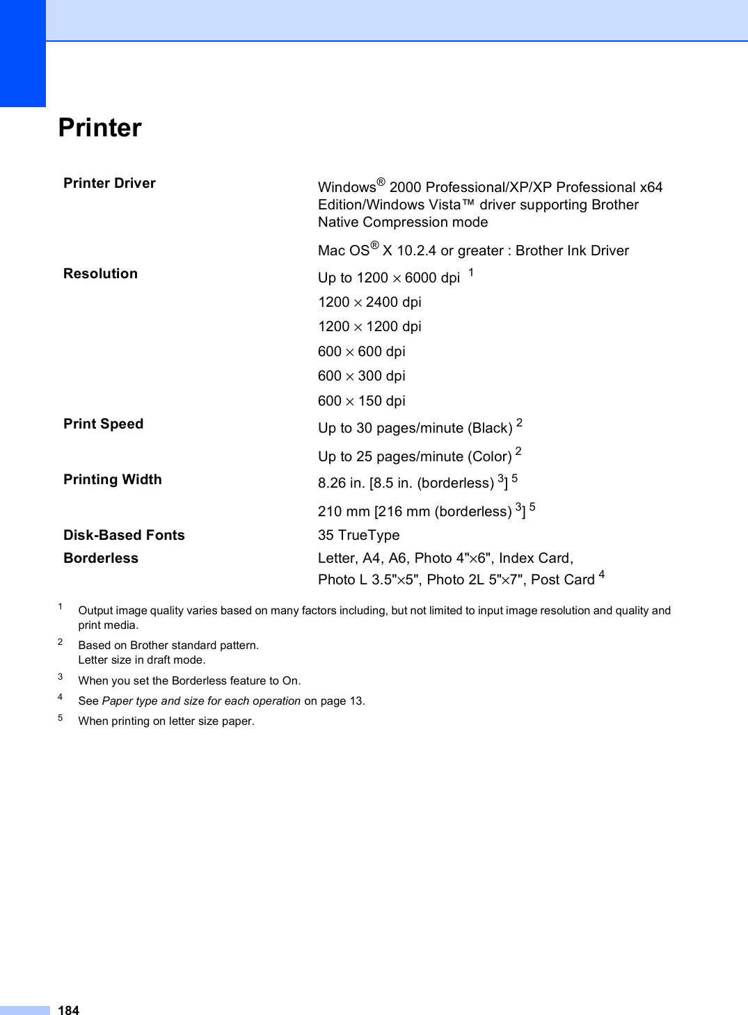 184Printer D1Output image quality varies based on many factors including, but not limited to input image resolution and quality and print media.2Based on Brother standard pattern.Letter size in draft mode.3When you set the Borderless feature to On.4See Paper type and size for each operation on page 13.5When printing on letter size paper.Printer Driver Windows® 2000 Professional/XP/XP Professional x64 Edition/Windows Vista™ driver supporting Brother Native Compression modeMac OS® X 10.2.4 or greater : Brother Ink Driver Resolution Up to 1200 × 6000 dpi  11200 × 2400 dpi1200 × 1200 dpi600 × 600 dpi600 × 300 dpi600 × 150 dpiPrint Speed Up to 30 pages/minute (Black) 2Up to 25 pages/minute (Color) 2Printing Width 8.26 in. [8.5 in. (borderless) 3]5 210 mm [216 mm (borderless) 3]5Disk-Based Fonts 35 TrueTypeBorderless Letter, A4, A6, Photo 4&quot;×6&quot;, Index Card, Photo L 3.5&quot;×5&quot;, Photo 2L 5&quot;×7&quot;, Post Card 4