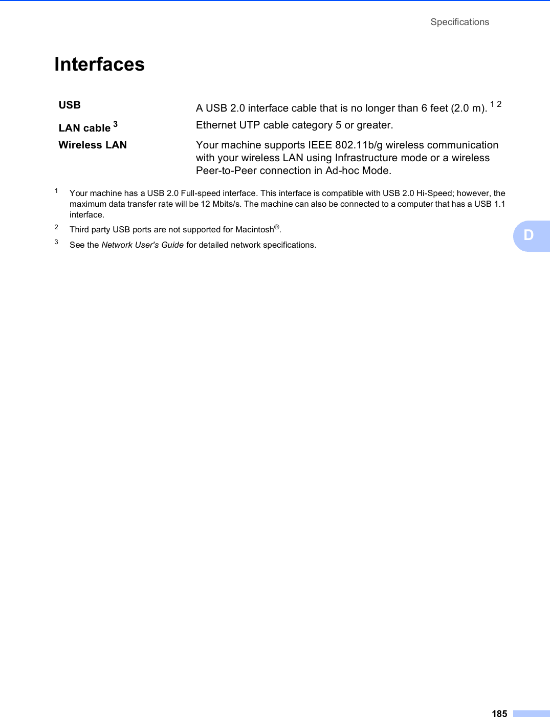 Specifications185DInterfaces D1Your machine has a USB 2.0 Full-speed interface. This interface is compatible with USB 2.0 Hi-Speed; however, the maximum data transfer rate will be 12 Mbits/s. The machine can also be connected to a computer that has a USB 1.1 interface.2Third party USB ports are not supported for Macintosh®.3See the Network User&apos;s Guide for detailed network specifications.USB A USB 2.0 interface cable that is no longer than 6 feet (2.0 m). 12LAN cable 3Ethernet UTP cable category 5 or greater.Wireless LAN Your machine supports IEEE 802.11b/g wireless communication with your wireless LAN using Infrastructure mode or a wireless Peer-to-Peer connection in Ad-hoc Mode.