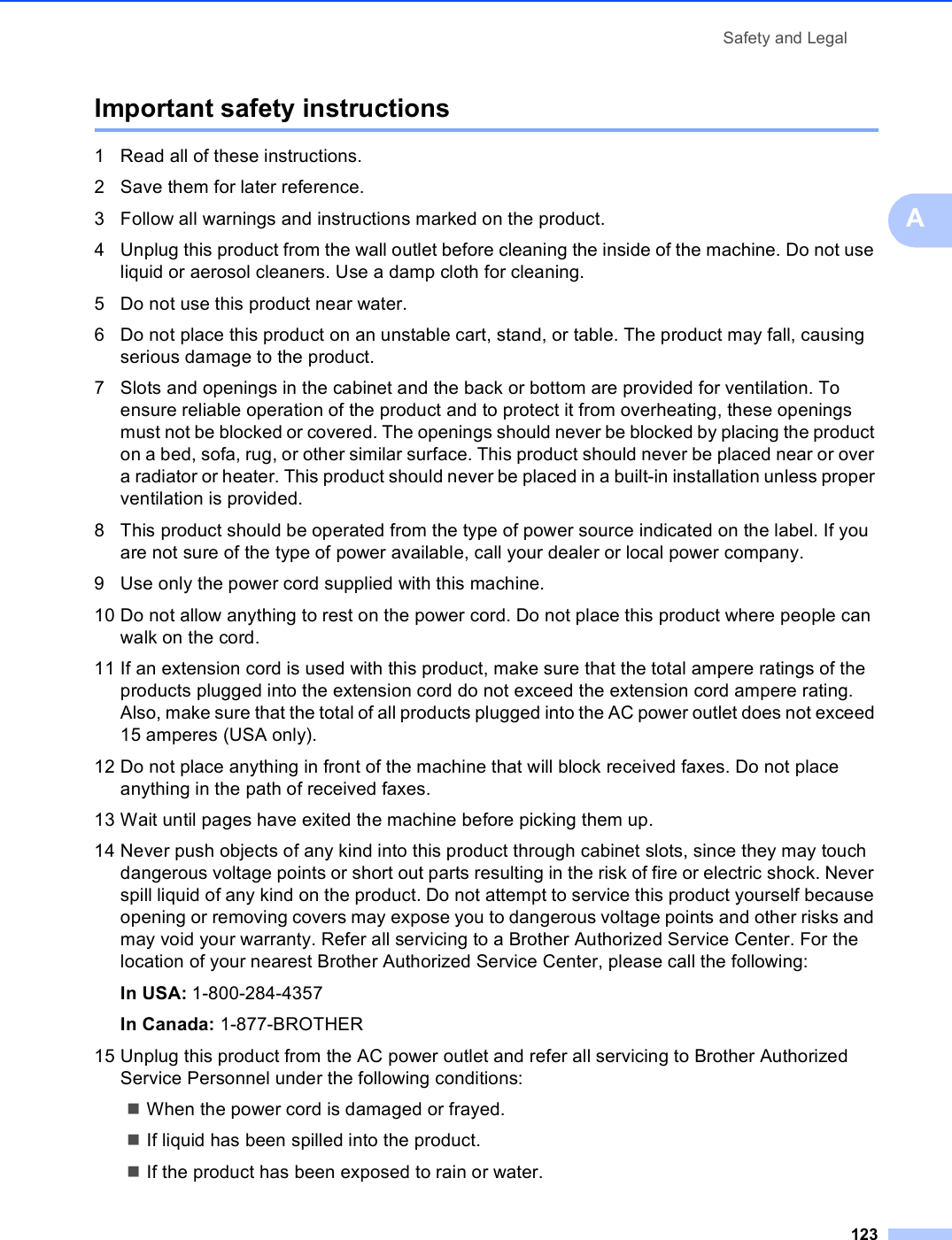 Safety and Legal123AImportant safety instructions A1 Read all of these instructions.2 Save them for later reference.3 Follow all warnings and instructions marked on the product.4 Unplug this product from the wall outlet before cleaning the inside of the machine. Do not use liquid or aerosol cleaners. Use a damp cloth for cleaning.5 Do not use this product near water.6 Do not place this product on an unstable cart, stand, or table. The product may fall, causing serious damage to the product.7 Slots and openings in the cabinet and the back or bottom are provided for ventilation. To ensure reliable operation of the product and to protect it from overheating, these openings must not be blocked or covered. The openings should never be blocked by placing the product on a bed, sofa, rug, or other similar surface. This product should never be placed near or over a radiator or heater. This product should never be placed in a built-in installation unless proper ventilation is provided.8 This product should be operated from the type of power source indicated on the label. If you are not sure of the type of power available, call your dealer or local power company.9 Use only the power cord supplied with this machine.10 Do not allow anything to rest on the power cord. Do not place this product where people can walk on the cord.11 If an extension cord is used with this product, make sure that the total ampere ratings of the products plugged into the extension cord do not exceed the extension cord ampere rating. Also, make sure that the total of all products plugged into the AC power outlet does not exceed 15 amperes (USA only).12 Do not place anything in front of the machine that will block received faxes. Do not place anything in the path of received faxes.13 Wait until pages have exited the machine before picking them up.14 Never push objects of any kind into this product through cabinet slots, since they may touch dangerous voltage points or short out parts resulting in the risk of fire or electric shock. Never spill liquid of any kind on the product. Do not attempt to service this product yourself because opening or removing covers may expose you to dangerous voltage points and other risks and may void your warranty. Refer all servicing to a Brother Authorized Service Center. For the location of your nearest Brother Authorized Service Center, please call the following:In USA: 1-800-284-4357 In Canada: 1-877-BROTHER15 Unplug this product from the AC power outlet and refer all servicing to Brother Authorized Service Personnel under the following conditions: When the power cord is damaged or frayed.If liquid has been spilled into the product.If the product has been exposed to rain or water.