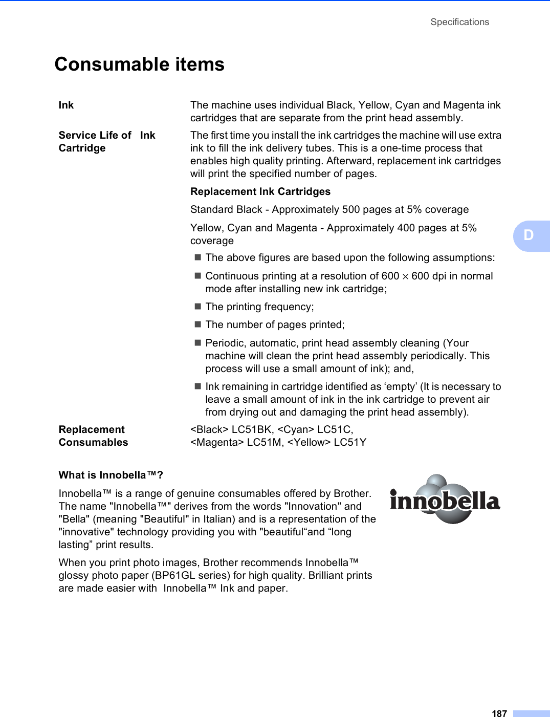 Specifications187DConsumable items DInk The machine uses individual Black, Yellow, Cyan and Magenta ink cartridges that are separate from the print head assembly.Service Life of   Ink CartridgeThe first time you install the ink cartridges the machine will use extra ink to fill the ink delivery tubes. This is a one-time process that enables high quality printing. Afterward, replacement ink cartridges will print the specified number of pages.Replacement Ink CartridgesStandard Black - Approximately 500 pages at 5% coverageYellow, Cyan and Magenta - Approximately 400 pages at 5% coverageThe above figures are based upon the following assumptions:Continuous printing at a resolution of 600 × 600 dpi in normal mode after installing new ink cartridge;The printing frequency;The number of pages printed;Periodic, automatic, print head assembly cleaning (Your machine will clean the print head assembly periodically. This process will use a small amount of ink); and,Ink remaining in cartridge identified as ‘empty’ (It is necessary to leave a small amount of ink in the ink cartridge to prevent air from drying out and damaging the print head assembly).Replacement Consumables&lt;Black&gt; LC51BK, &lt;Cyan&gt; LC51C, &lt;Magenta&gt; LC51M, &lt;Yellow&gt; LC51YWhat is Innobella™?Innobella™ is a range of genuine consumables offered by Brother. The name &quot;Innobella™&quot; derives from the words &quot;Innovation&quot; and &quot;Bella&quot; (meaning &quot;Beautiful&quot; in Italian) and is a representation of the &quot;innovative&quot; technology providing you with &quot;beautiful“and “long lasting” print results.When you print photo images, Brother recommends Innobella™ glossy photo paper (BP61GL series) for high quality. Brilliant prints are made easier with  Innobella™ Ink and paper. 