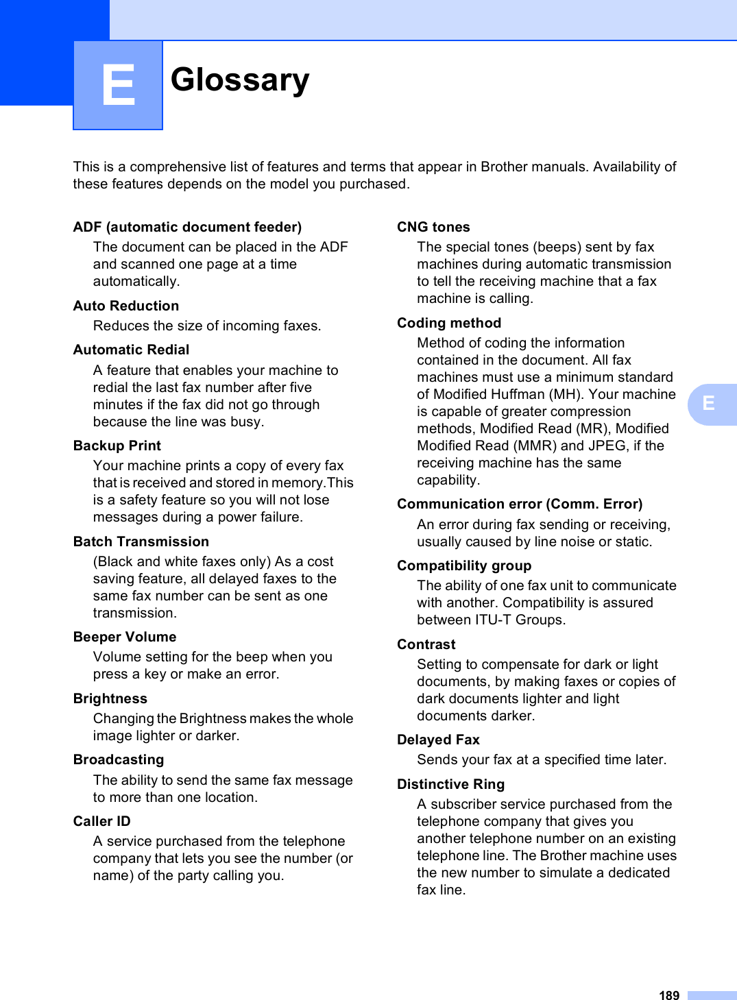 189EThis is a comprehensive list of features and terms that appear in Brother manuals. Availability of these features depends on the model you purchased.EGlossary EADF (automatic document feeder)The document can be placed in the ADF and scanned one page at a time automatically.Auto ReductionReduces the size of incoming faxes.Automatic RedialA feature that enables your machine to redial the last fax number after five minutes if the fax did not go through because the line was busy.Backup PrintYour machine prints a copy of every fax that is received and stored in memory.This is a safety feature so you will not lose messages during a power failure.Batch Transmission(Black and white faxes only) As a cost saving feature, all delayed faxes to the same fax number can be sent as one transmission.Beeper VolumeVolume setting for the beep when you press a key or make an error.BrightnessChanging the Brightness makes the whole image lighter or darker.BroadcastingThe ability to send the same fax message to more than one location.Caller IDA service purchased from the telephone company that lets you see the number (or name) of the party calling you.CNG tonesThe special tones (beeps) sent by fax machines during automatic transmission to tell the receiving machine that a fax machine is calling.Coding methodMethod of coding the information contained in the document. All fax machines must use a minimum standard of Modified Huffman (MH). Your machine is capable of greater compression methods, Modified Read (MR), Modified Modified Read (MMR) and JPEG, if the receiving machine has the same capability.Communication error (Comm. Error)An error during fax sending or receiving, usually caused by line noise or static.Compatibility groupThe ability of one fax unit to communicate with another. Compatibility is assured between ITU-T Groups.ContrastSetting to compensate for dark or light documents, by making faxes or copies of dark documents lighter and light documents darker.Delayed Fax Sends your fax at a specified time later.Distinctive RingA subscriber service purchased from the telephone company that gives you another telephone number on an existing telephone line. The Brother machine uses the new number to simulate a dedicated fax line.