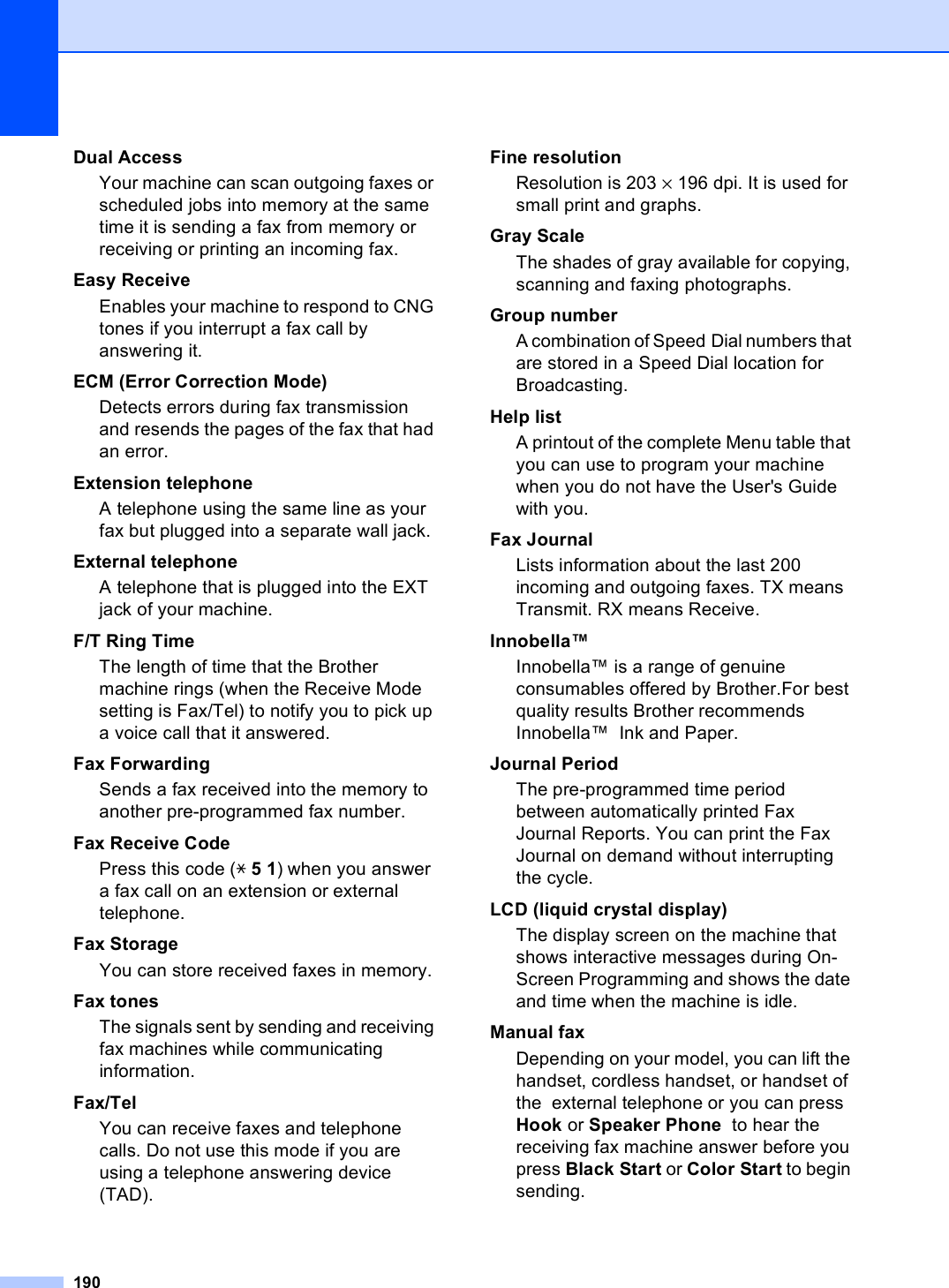 190Dual AccessYour machine can scan outgoing faxes or scheduled jobs into memory at the same time it is sending a fax from memory or receiving or printing an incoming fax.Easy ReceiveEnables your machine to respond to CNG tones if you interrupt a fax call by answering it.ECM (Error Correction Mode)Detects errors during fax transmission and resends the pages of the fax that had an error.Extension telephoneA telephone using the same line as your fax but plugged into a separate wall jack.External telephoneA telephone that is plugged into the EXT jack of your machine.F/T Ring TimeThe length of time that the Brother machine rings (when the Receive Mode setting is Fax/Tel) to notify you to pick up a voice call that it answered.Fax Forwarding Sends a fax received into the memory to another pre-programmed fax number.Fax Receive CodePress this code (l 5 1) when you answer a fax call on an extension or external telephone.Fax StorageYou can store received faxes in memory.Fax tonesThe signals sent by sending and receiving fax machines while communicating information.Fax/TelYou can receive faxes and telephone calls. Do not use this mode if you are using a telephone answering device (TAD).Fine resolutionResolution is 203 × 196 dpi. It is used for small print and graphs.Gray ScaleThe shades of gray available for copying, scanning and faxing photographs.Group numberA combination of Speed Dial numbers that are stored in a Speed Dial location for Broadcasting.Help listA printout of the complete Menu table that you can use to program your machine when you do not have the User&apos;s Guide with you.Fax JournalLists information about the last 200 incoming and outgoing faxes. TX means Transmit. RX means Receive.Innobella™Innobella™ is a range of genuine consumables offered by Brother.For best quality results Brother recommends Innobella™  Ink and Paper.Journal PeriodThe pre-programmed time period between automatically printed Fax Journal Reports. You can print the Fax Journal on demand without interrupting the cycle.LCD (liquid crystal display)The display screen on the machine that shows interactive messages during On-Screen Programming and shows the date and time when the machine is idle.Manual faxDepending on your model, you can lift the handset, cordless handset, or handset of the  external telephone or you can press Hook or Speaker Phone  to hear the receiving fax machine answer before you press Black Start or Color Start to begin sending.