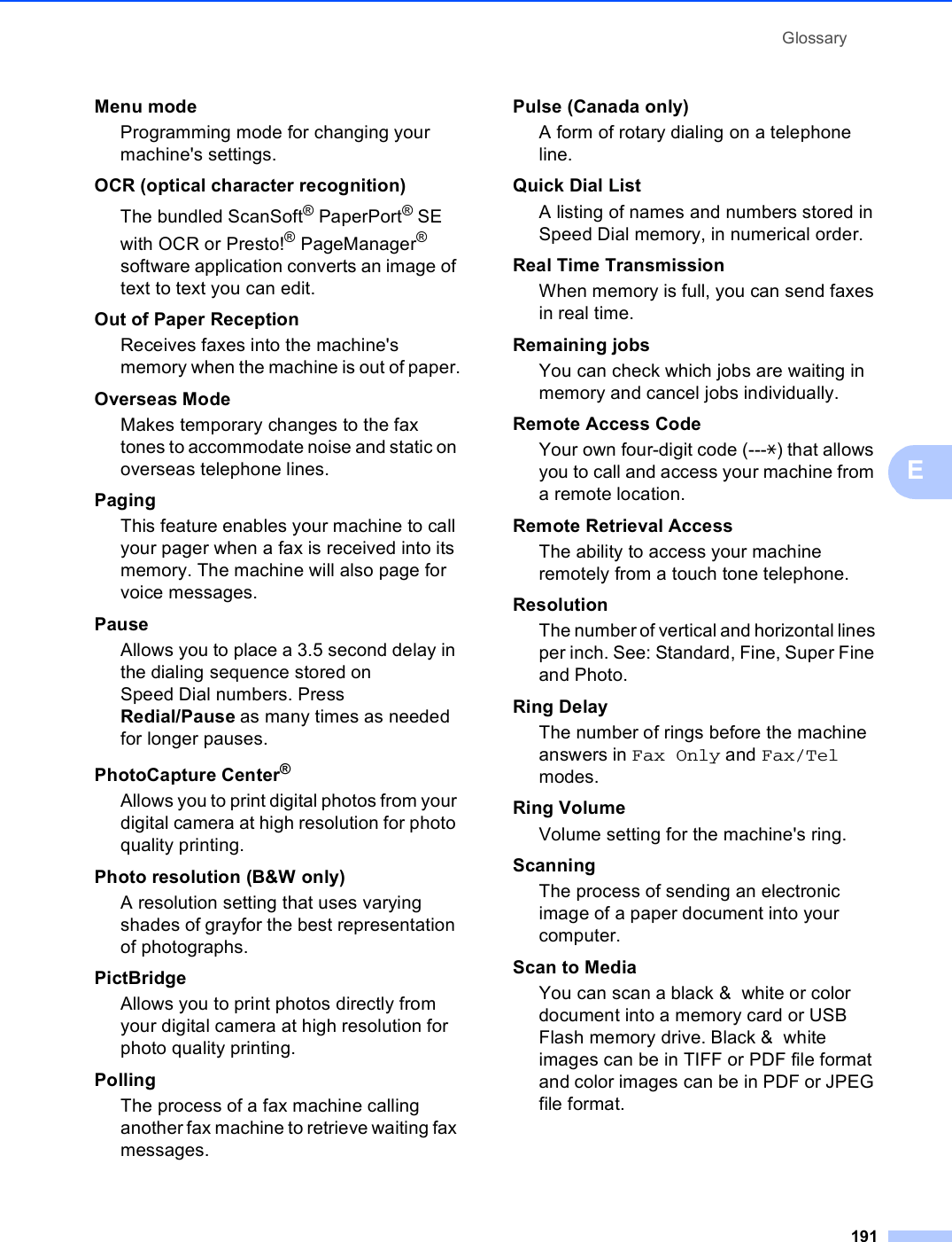 Glossary191EMenu mode Programming mode for changing your machine&apos;s settings.OCR (optical character recognition)The bundled ScanSoft® PaperPort® SE with OCR or Presto!® PageManager® software application converts an image of text to text you can edit. Out of Paper ReceptionReceives faxes into the machine&apos;s memory when the machine is out of paper.Overseas ModeMakes temporary changes to the fax tones to accommodate noise and static on overseas telephone lines.PagingThis feature enables your machine to call your pager when a fax is received into its memory. The machine will also page for voice messages.PauseAllows you to place a 3.5 second delay in the dialing sequence stored on Speed Dial numbers. Press Redial/Pause as many times as needed for longer pauses.PhotoCapture Center®Allows you to print digital photos from your digital camera at high resolution for photo quality printing.Photo resolution (B&amp;W only)A resolution setting that uses varying shades of grayfor the best representation of photographs.PictBridgeAllows you to print photos directly from your digital camera at high resolution for photo quality printing.PollingThe process of a fax machine calling another fax machine to retrieve waiting fax messages.Pulse (Canada only) A form of rotary dialing on a telephone line.Quick Dial List A listing of names and numbers stored in Speed Dial memory, in numerical order.Real Time TransmissionWhen memory is full, you can send faxes in real time.Remaining jobsYou can check which jobs are waiting in memory and cancel jobs individually.Remote Access CodeYour own four-digit code (---l) that allows you to call and access your machine from a remote location.Remote Retrieval AccessThe ability to access your machine remotely from a touch tone telephone.ResolutionThe number of vertical and horizontal lines per inch. See: Standard, Fine, Super Fine and Photo.Ring DelayThe number of rings before the machine answers in Fax Only and Fax/Tel modes.Ring VolumeVolume setting for the machine&apos;s ring.ScanningThe process of sending an electronic image of a paper document into your computer.Scan to MediaYou can scan a black &amp;  white or color document into a memory card or USB Flash memory drive. Black &amp;  white images can be in TIFF or PDF file format and color images can be in PDF or JPEG file format.