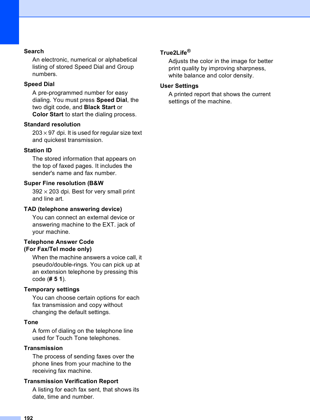 192SearchAn electronic, numerical or alphabetical listing of stored Speed Dial and Group numbers.Speed DialA pre-programmed number for easy dialing. You must press Speed Dial, the two digit code, and Black Start or Color Start to start the dialing process.Standard resolution203 × 97 dpi. It is used for regular size text and quickest transmission.Station IDThe stored information that appears on the top of faxed pages. It includes the sender&apos;s name and fax number.Super Fine resolution (B&amp;W392 × 203 dpi. Best for very small print and line art.TAD (telephone answering device)You can connect an external device or answering machine to the EXT. jack of your machine.Telephone Answer Code  (For Fax/Tel mode only)When the machine answers a voice call, it pseudo/double-rings. You can pick up at an extension telephone by pressing this code (# 5 1).Temporary settingsYou can choose certain options for each fax transmission and copy without changing the default settings.ToneA form of dialing on the telephone line used for Touch Tone telephones.TransmissionThe process of sending faxes over the phone lines from your machine to the receiving fax machine.Transmission Verification ReportA listing for each fax sent, that shows its date, time and number.True2Life®Adjusts the color in the image for better print quality by improving sharpness, white balance and color density.User SettingsA printed report that shows the current settings of the machine.