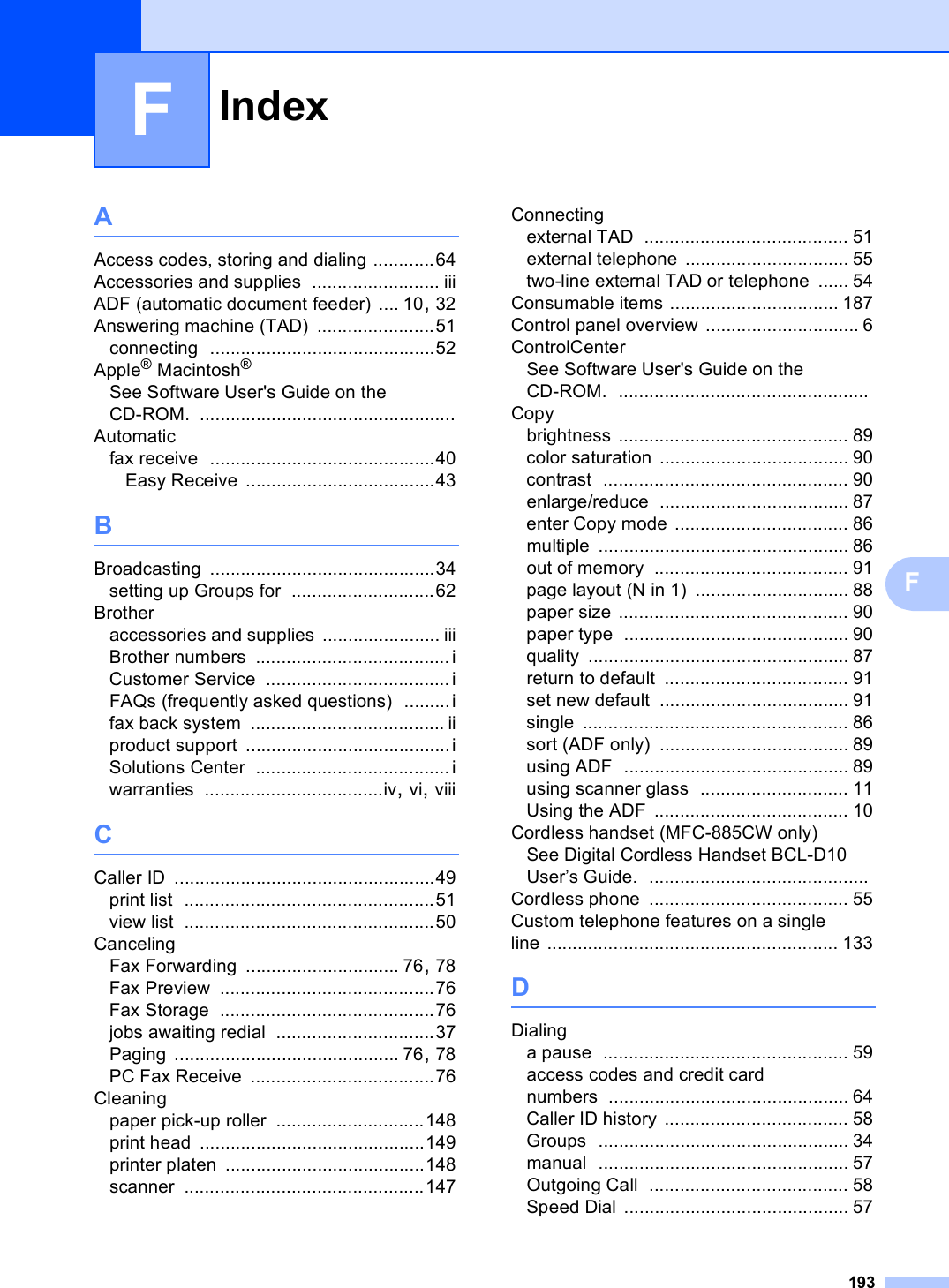 Index193FFAAccess codes, storing and dialing ............64Accessories and supplies ......................... iiiADF (automatic document feeder) .... 10, 32Answering machine (TAD) .......................51connecting ............................................52Apple® Macintosh®See Software User&apos;s Guide on the CD-ROM. ..................................................Automaticfax receive ............................................40Easy Receive .....................................43BBroadcasting ............................................34setting up Groups for ............................62Brotheraccessories and supplies ....................... iiiBrother numbers ...................................... iCustomer Service ....................................iFAQs (frequently asked questions) .........ifax back system ...................................... iiproduct support ........................................iSolutions Center ...................................... iwarranties ...................................iv, vi, viiiCCaller ID ...................................................49print list .................................................51view list .................................................50CancelingFax Forwarding .............................. 76, 78Fax Preview ..........................................76Fax Storage ..........................................76jobs awaiting redial ...............................37Paging ............................................ 76, 78PC Fax Receive ....................................76Cleaningpaper pick-up roller .............................148print head ............................................149printer platen .......................................148scanner ...............................................147Connectingexternal TAD ........................................ 51external telephone ................................ 55two-line external TAD or telephone ...... 54Consumable items ................................. 187Control panel overview .............................. 6ControlCenterSee Software User&apos;s Guide on the CD-ROM. .................................................Copybrightness ............................................. 89color saturation ..................................... 90contrast ................................................ 90enlarge/reduce ..................................... 87enter Copy mode .................................. 86multiple ................................................. 86out of memory ...................................... 91page layout (N in 1) .............................. 88paper size ............................................. 90paper type ............................................ 90quality ................................................... 87return to default .................................... 91set new default ..................................... 91single .................................................... 86sort (ADF only) ..................................... 89using ADF ............................................ 89using scanner glass ............................. 11Using the ADF ...................................... 10Cordless handset (MFC-885CW only)See Digital Cordless Handset BCL-D10 User’s Guide. ...........................................Cordless phone ....................................... 55Custom telephone features on a single line ......................................................... 133DDialinga pause ................................................ 59access codes and credit card numbers ............................................... 64Caller ID history .................................... 58Groups ................................................. 34manual ................................................. 57Outgoing Call ....................................... 58Speed Dial ............................................ 57