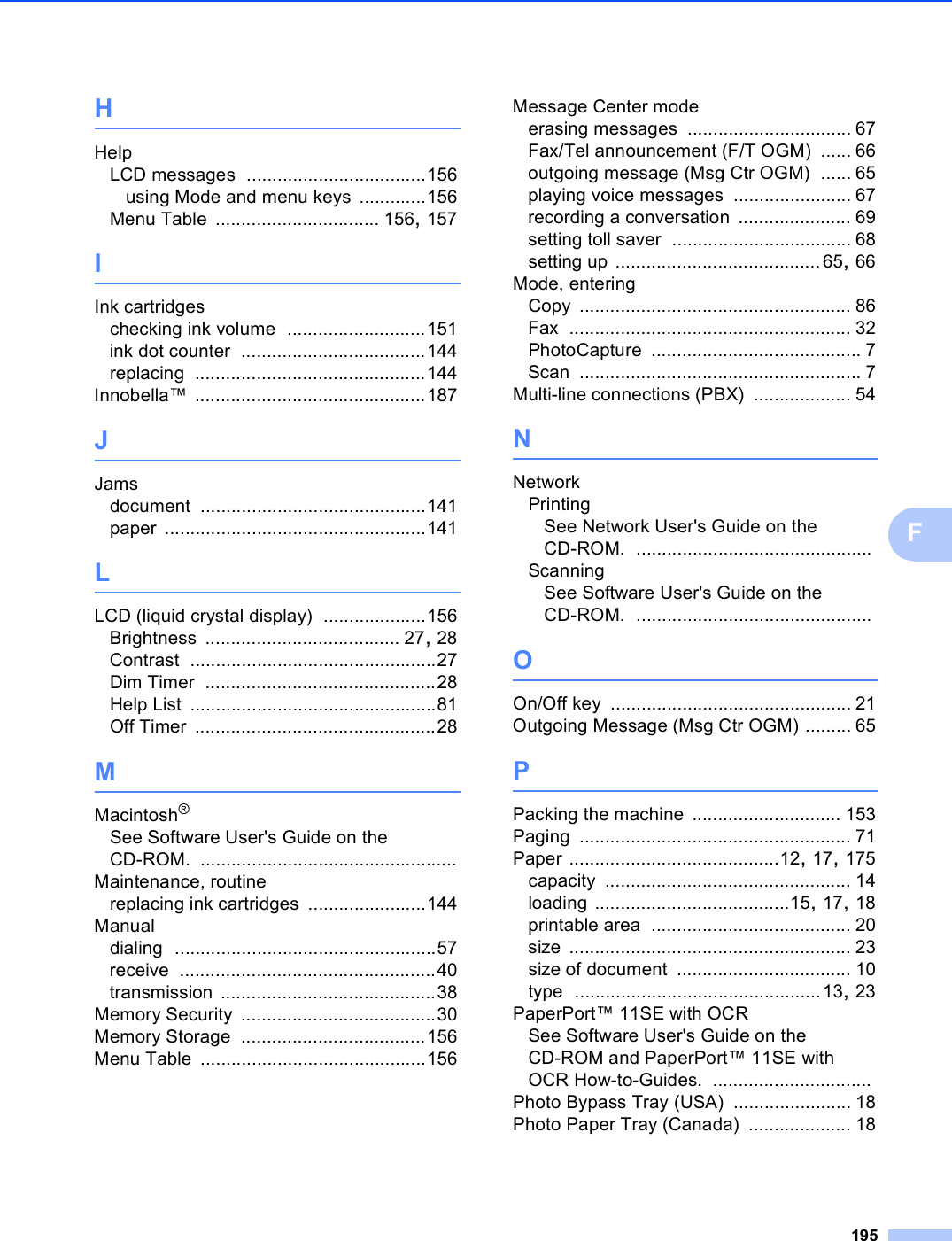 195FHHelpLCD messages ...................................156using Mode and menu keys .............156Menu Table ................................ 156, 157IInk cartridgeschecking ink volume ...........................151ink dot counter ....................................144replacing .............................................144Innobella™ .............................................187JJamsdocument ............................................141paper ...................................................141LLCD (liquid crystal display) ....................156Brightness ...................................... 27, 28Contrast ................................................27Dim Timer .............................................28Help List ................................................81Off Timer ...............................................28MMacintosh®See Software User&apos;s Guide on the CD-ROM. ..................................................Maintenance, routinereplacing ink cartridges .......................144Manualdialing ...................................................57receive ..................................................40transmission ..........................................38Memory Security ......................................30Memory Storage ....................................156Menu Table ............................................156Message Center modeerasing messages ................................ 67Fax/Tel announcement (F/T OGM) ...... 66outgoing message (Msg Ctr OGM) ...... 65playing voice messages ....................... 67recording a conversation ...................... 69setting toll saver ................................... 68setting up ........................................65, 66Mode, enteringCopy ..................................................... 86Fax ....................................................... 32PhotoCapture ......................................... 7Scan ....................................................... 7Multi-line connections (PBX) ................... 54NNetworkPrintingSee Network User&apos;s Guide on the CD-ROM. ..............................................ScanningSee Software User&apos;s Guide on the CD-ROM. ..............................................OOn/Off key ............................................... 21Outgoing Message (Msg Ctr OGM) ......... 65PPacking the machine ............................. 153Paging ..................................................... 71Paper .........................................12, 17, 175capacity ................................................ 14loading ......................................15, 17, 18printable area ....................................... 20size ....................................................... 23size of document .................................. 10type ................................................13, 23PaperPort™ 11SE with OCRSee Software User&apos;s Guide on the CD-ROM and PaperPort™ 11SE with OCR How-to-Guides. ...............................Photo Bypass Tray (USA) ....................... 18Photo Paper Tray (Canada) .................... 18