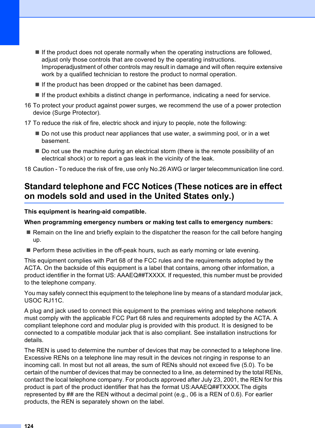 124If the product does not operate normally when the operating instructions are followed, adjust only those controls that are covered by the operating instructions. Improperadjustment of other controls may result in damage and will often require extensive work by a qualified technician to restore the product to normal operation.If the product has been dropped or the cabinet has been damaged.If the product exhibits a distinct change in performance, indicating a need for service.16 To protect your product against power surges, we recommend the use of a power protection device (Surge Protector).17 To reduce the risk of fire, electric shock and injury to people, note the following:Do not use this product near appliances that use water, a swimming pool, or in a wet basement.Do not use the machine during an electrical storm (there is the remote possibility of an electrical shock) or to report a gas leak in the vicinity of the leak.18 Caution - To reduce the risk of fire, use only No.26 AWG or larger telecommunication line cord.Standard telephone and FCC Notices (These notices are in effect on models sold and used in the United States only.) AThis equipment is hearing-aid compatible.When programming emergency numbers or making test calls to emergency numbers:Remain on the line and briefly explain to the dispatcher the reason for the call before hanging up.Perform these activities in the off-peak hours, such as early morning or late evening.This equipment complies with Part 68 of the FCC rules and the requirements adopted by the ACTA. On the backside of this equipment is a label that contains, among other information, a product identifier in the format US: AAAEQ##TXXXX. If requested, this number must be provided to the telephone company.You may safely connect this equipment to the telephone line by means of a standard modular jack, USOC RJ11C.A plug and jack used to connect this equipment to the premises wiring and telephone network must comply with the applicable FCC Part 68 rules and requirements adopted by the ACTA. A compliant telephone cord and modular plug is provided with this product. It is designed to be connected to a compatible modular jack that is also compliant. See installation instructions for details.The REN is used to determine the number of devices that may be connected to a telephone line. Excessive RENs on a telephone line may result in the devices not ringing in response to an incoming call. In most but not all areas, the sum of RENs should not exceed five (5.0). To be certain of the number of devices that may be connected to a line, as determined by the total RENs, contact the local telephone company. For products approved after July 23, 2001, the REN for this product is part of the product identifier that has the format US:AAAEQ##TXXXX.The digits represented by ## are the REN without a decimal point (e.g., 06 is a REN of 0.6). For earlier products, the REN is separately shown on the label.