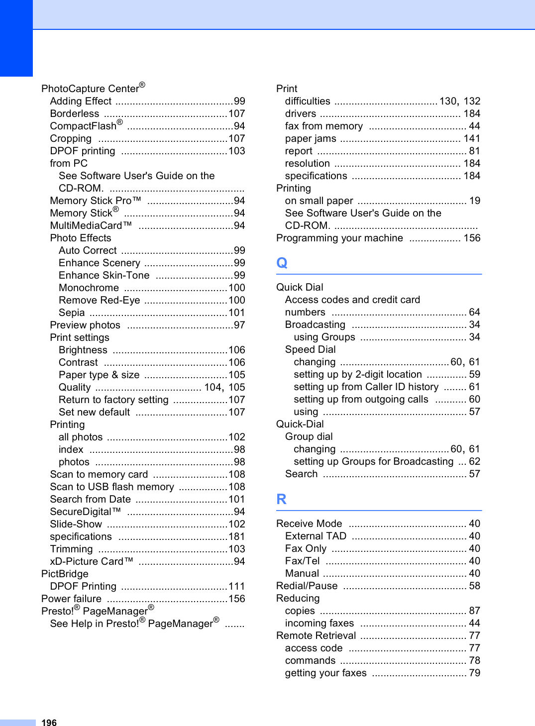 196PhotoCapture Center®Adding Effect .........................................99Borderless ...........................................107CompactFlash® .....................................94Cropping .............................................107DPOF printing .....................................103from PCSee Software User&apos;s Guide on the CD-ROM. ...............................................Memory Stick Pro™ ..............................94Memory Stick® ......................................94MultiMediaCard™ .................................94Photo EffectsAuto Correct .......................................99Enhance Scenery ...............................99Enhance Skin-Tone ...........................99Monochrome ....................................100Remove Red-Eye .............................100Sepia ................................................101Preview photos .....................................97Print settingsBrightness ........................................106Contrast ...........................................106Paper type &amp; size .............................105Quality ..................................... 104, 105Return to factory setting ...................107Set new default ................................107Printingall photos ..........................................102index ..................................................98photos ................................................98Scan to memory card ..........................108Scan to USB flash memory .................108Search from Date ................................101SecureDigital™ .....................................94Slide-Show ..........................................102specifications ......................................181Trimming .............................................103xD-Picture Card™ .................................94PictBridgeDPOF Printing .....................................111Power failure ..........................................156Presto!® PageManager®See Help in Presto!® PageManager® .......Printdifficulties ....................................130, 132drivers ................................................. 184fax from memory .................................. 44paper jams .......................................... 141report .................................................... 81resolution ............................................ 184specifications ...................................... 184Printingon small paper ...................................... 19See Software User&apos;s Guide on the CD-ROM. ..................................................Programming your machine .................. 156QQuick DialAccess codes and credit card numbers ............................................... 64Broadcasting ........................................ 34using Groups ..................................... 34Speed Dialchanging ......................................60, 61setting up by 2-digit location .............. 59setting up from Caller ID history ........ 61setting up from outgoing calls ........... 60using .................................................. 57Quick-DialGroup dialchanging ......................................60, 61setting up Groups for Broadcasting ... 62Search .................................................. 57RReceive Mode ......................................... 40External TAD ........................................ 40Fax Only ............................................... 40Fax/Tel ................................................. 40Manual .................................................. 40Redial/Pause ........................................... 58Reducingcopies ................................................... 87incoming faxes ..................................... 44Remote Retrieval ..................................... 77access code ......................................... 77commands ............................................ 78getting your faxes ................................. 79