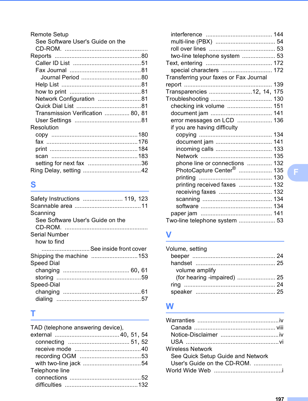 197FRemote SetupSee Software User&apos;s Guide on the CD-ROM. ..................................................Reports ....................................................80Caller ID List .........................................51Fax Journal ...........................................81Journal Period ....................................80Help List ................................................81how to print ...........................................81Network Configuration ..........................81Quick Dial List .......................................81Transmission Verification ............... 80, 81User Settings ........................................81Resolutioncopy ....................................................180fax .......................................................176print .....................................................184scan ....................................................183setting for next fax ................................36Ring Delay, setting ...................................42SSafety Instructions ........................ 119, 123Scannable area ........................................11ScanningSee Software User&apos;s Guide on the CD-ROM. ..................................................Serial Numberhow to find.............................See inside front cover Shipping the machine ............................153Speed Dialchanging ........................................ 60, 61storing ...................................................59Speed-Dialchanging ...............................................61dialing ...................................................57TTAD (telephone answering device), external .......................................40, 51, 54connecting ..................................... 51, 52receive mode ........................................40recording OGM .....................................53with two-line jack ...................................54Telephone lineconnections ...........................................52difficulties ............................................132interference ........................................ 144multi-line (PBX) .................................... 54roll over lines ........................................ 53two-line telephone system .................... 53Text, entering ........................................ 172special characters .............................. 172Transferring your faxes or Fax Journal report ..................................................... 139Transparencies ..........................12, 14, 175Troubleshooting ..................................... 130checking ink volume ........................... 151document jam ..................................... 141error messages on LCD ..................... 136if you are having difficultycopying ............................................ 134document jam .................................. 141incoming calls .................................. 133Network ........................................... 135phone line or connections ............... 132PhotoCapture Center® .................... 135printing ............................................ 130printing received faxes .................... 132receiving faxes ................................ 132scanning .......................................... 134software ........................................... 134paper jam ........................................... 141Two-line telephone system ...................... 53VVolume, settingbeeper .................................................. 24handset ................................................ 25volume amplify (for hearing -impaired) ....................... 25ring ....................................................... 24speaker ................................................ 25WWarranties .................................................ivCanada ................................................. viiiNotice-Disclaimer ...................................ivUSA ........................................................viWireless NetworkSee Quick Setup Guide and Network User&apos;s Guide on the CD-ROM. .................World Wide Web .........................................i