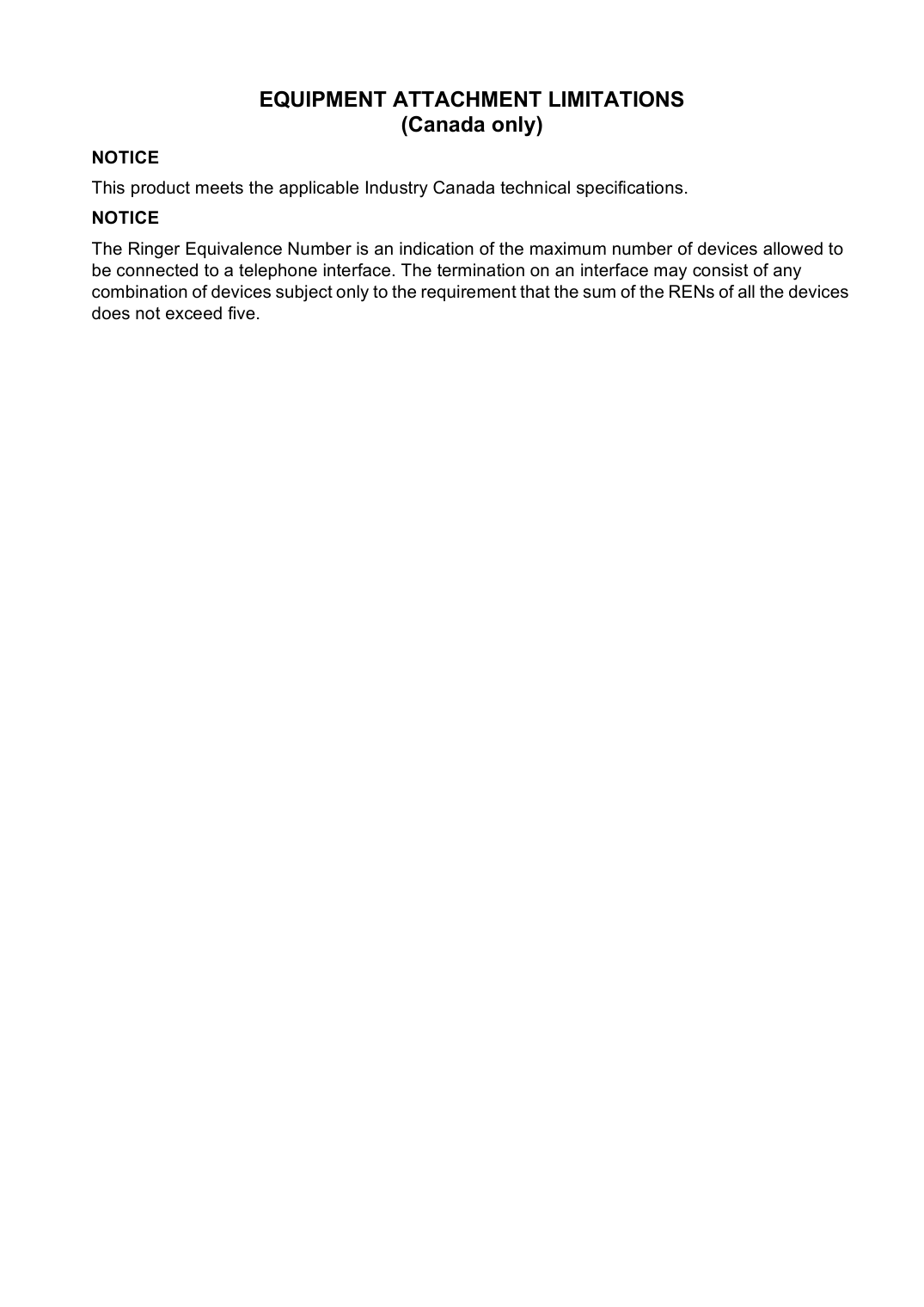 EQUIPMENT ATTACHMENT LIMITATIONS (Canada only)NOTICEThis product meets the applicable Industry Canada technical specifications.NOTICEThe Ringer Equivalence Number is an indication of the maximum number of devices allowed to be connected to a telephone interface. The termination on an interface may consist of any combination of devices subject only to the requirement that the sum of the RENs of all the devices does not exceed five.