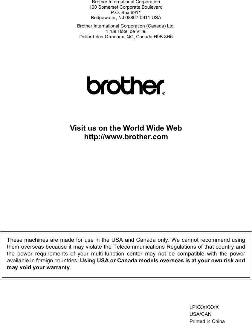 Brother International Corporation100 Somerset Corporate BoulevardP.O. Box 6911Bridgewater, NJ 08807-0911 USABrother International Corporation (Canada) Ltd.1 rue Hôtel de Ville,Dollard-des-Ormeaux, QC, Canada H9B 3H6Visit us on the World Wide Webhttp://www.brother.comThese machines are made for use in the USA and Canada only. We cannot recommend usingthem overseas because it may violate the Telecommunications Regulations of that country andthe power requirements of your multi-function center may not be compatible with the poweravailable in foreign countries. Using USA or Canada models overseas is at your own risk andmay void your warranty.LPXXXXXXXUSA/CANPrinted in China